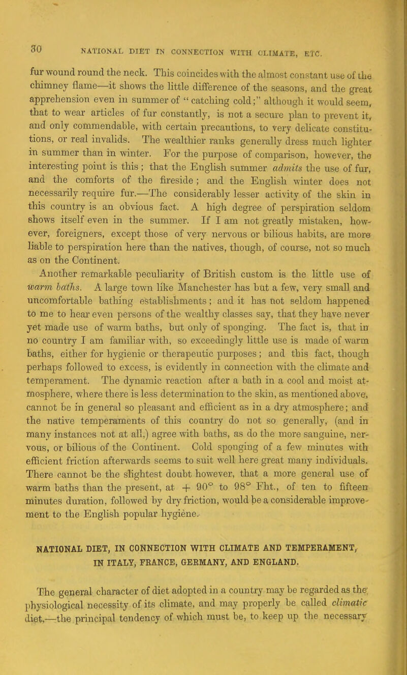 fur wound round the neck. This coincides with the almost constant use of the chimney flame—it shows the Httle difference of the seasons, and the great apprehension even in summer of  catcliing cold; although it would seem, that to wear articles of fur constantly, is not a secure plan to prevent it, and only commendable, with certain precautions, to very delicate constitu- tions, or real invalids. The wealthier ranks generally dress much lighter in summer than in winter. For the purpose of comparison, however, the interesting point is this; that the Enghsh summer admits the use of fur, and the comforts of the fireside; and the English winter does not necessarily require fur.—The considerably lesser activity of the skin in this country is an obvious fact. A high degree of perspiration seldom shows itself even in the summer. If I am not greatly mistaken, how- ever, foreigners, except those of very nervous or bUious habits, are more liable to perspiration here than the natives, though, of coui'se, not so much as on the Continent. Another remarkable peculiaiity of British custom is the Httle use of warm baths. A large town like Manchester has but a few, very small and uncomfortable bathing establishments; and it has not seldom happened to me to hear even persons of the wealthy classes say, that they have never yet made use of warm baths, but only of sponging. The fact is, that in no country I am familiar with, so exceedingly little use is made of warm baths, either for hygienic or therapeutic purposes ; and this fact, though perhaps followed to excess, is evidently in connection with the climate and temperament. The dynamic reaction after a bath in a cool and moist at- mosphere, where there is less determination to the skin, as mentioned above, cannot be in general so pleasant and efficient as in a diy atmosphere; and the native temperaments of this countiy do not so generally, (and in many instances not at all,) agree with baths, as do the more sanguine, ner- vous, or bilious of the Continent. Cold sponging of a few minutes with efficient friction aftenvards seems to suit well here great many individuals. There cannot be the slightest doubt however, that a more general use of warm baths than the present, at + 90° to 98° Fht., of ten to fifteen minutes duration, followed by dry friction, would be a considerable improve- ment to the English popular hygiene. NATIONAL DIET, IN CONNECTION WITH CLIMATE AND TEMPEBAMENT, IN ITALY, FRANCE, GEEMANY, AND ENGLAND. The general character of diet adopted in a country may be regarded as the l)hysiological necessity of its climate, and may properly be called climatic aiet,—the principal tendency of which must be, to keep up the necessary