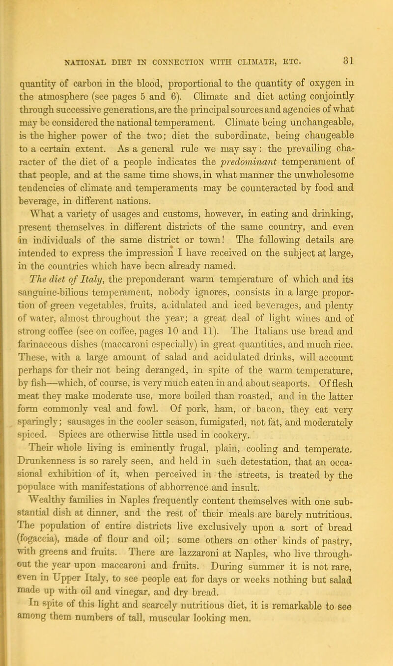 quantity of caxbon in the blood, proportional to the quantity of oxygen in the atmosphere (see pages 5 and 6). Climate and diet acting conjointly thi'ough successive genei-ations, are the principal soui'ces and agencies of what may be considered the national temperament. Climate being unchangeable, is the higher power of the two; diet the subordinate, being changeable to a certain extent. As a genei'al rale we may say: the prevailing cha- racter of the diet of a people mdicates the predominant temperament of that people, and at the same time shows, in what manner the unwholesome tendencies of climate and temperaments may be counteracted by food and beverage, ia different nations. What a variety of usages and customs, however, in eating and diinking, present themselves in different districts of the same comitiy, and even in individuals of the same district or town! The following details are intended to express the impression I have received on the subject at large, in the countries which have been already named. The diet of Italy, the preponderant warm temperature of which and its sanguine-bUious temperament, nobody ignores, consists in a large propor- tion of green vegetables, fruits, acidulated and iced beverages, and plenty of water, almost thi'oughout the year; a great deal of light wines and of strong coffee (see on coffee, pages 10 and 11). The ItaHans use bread and farinaceous dishes (maccaroni especially) in great quantities, and much rice. These, with a large amount of salad and acidulated drinks, will account perhaps for then- not bemg deranged, ia spite of the wai-m temperature, by fish—^which, of course, is very much eaten m and about seaports. Of flesh meat they make moderate use, more boiled than roasted, and ia the latter form commonly veal and fowl. Of pork, ham, or bacon, they eat very sparingly; sausages ia the cooler season, fmnigated, not fat, and moderately spiced. Spices are othenvise Httle used in cookery. Their whole living is eminently frugal, plain, cooling and temperate. Drunkeimess is so wely seen, and held ia such detestation, that an occa- sional exhibition of it, when perceived ia the streets, is treated by the populace with manifestations of abhorrence and iasult. Wealthy families in Naples frequently content themselves with one sub- stantial dish at dinner, and the rest of their meals are barely nutritious. The population of entire districts live exclusively upon a sort of bread (fogaccia), made of flour and oil; some others on other lands of pastry, with greens and fruits. There are lazzaroni at Naples, who live through- out the year upon maccaroni and fruits. During summer it is not rare, even in Upper Italy, to see people eat for days or weeks nothing but salad made up with oil and vinegar, and dry bread. In gpite of this light and scarcely nutiitious diet, it is remarkable to see among them numbers of tall, muscular looking men.