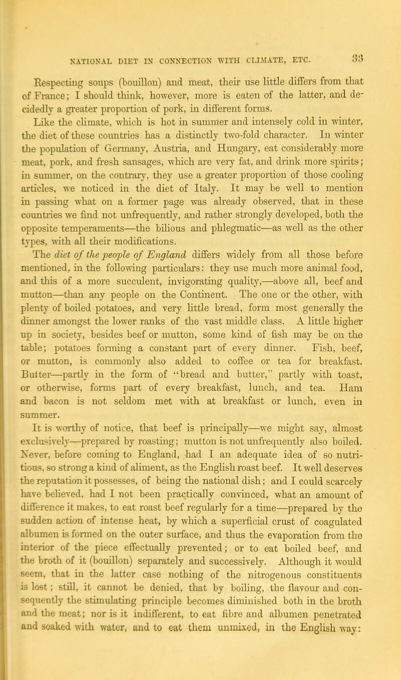 Respectiug soups (bouillon) and meat, their use little differs from that of France; I should think, however, more is eaten of the latter, and de- cidedly a gi'eater propoition of pork, in different forms. Like the chmate, which is hot in summer and intensely cold in wiater, the diet of these coimtries has a distinctly two-fold character. In winter the population of Germany, Austiia, and Hungary, eat considerably more meat, pork, and fresh sausages, which ai'e very fat, and drink more spiiits; ui smnmer, on the conti'ary, they use a greater proportion of those cooling ai'ticles, we noticed iu the diet of Italy. It may be well to mention in passing what on a former page was ah'eady observed, that in these countiies we find not mifrequently, and rather strongly developed, both the opposite temperaments—the bilious and phlegmatic—as well as the other types, with all theii modifications. The diet of the people of England differs widely from aU those before mentioned, ia the following particulars: they use much more animal food, and this of a more succulent, invigorating quality,—above all, beef and mutton—than any people on the Continent. The one or the other, with plenty of boiled potatoes, and very httle bread, form most generally the dinner amongst the lower ranks of the vast middle class. A little higher up in society, besides beef or mutton, some kind of fish may be on the table; potatoes fonning a constant part of every dinner. Fish, beef, or mutton, is commonly also added to coffee or tea for breakfast. Butter—partly in the form of bread and butter, partly with toast, or otherwise, forms part of eveiy breakfast, lunch, and tea. Ham and bacon is not seldom met mth at breakfast or lunch, even in summer. It is worthy of notice, that beef is principally—we might say, almost exclasively—prepared by roasting; mutton is not unfrequently also boiled. Never, before coming to England, had I an adequate idea of so nutri- tious, so strong a kind of aliment, as the Enghsh roast beef. It well deserves the reputation it possesses, of being the national dish; and I could scarcely have beheved, had I not been practically convinced, what an amount of difference it makes, to eat roast beef regularly for a time—prepared by the sudden action of intense heat, by which a supei-ficial crust of coagulated albumen is formed on the outer surface, and thus the evaporation from the interior of the piece effectually prevented; or to eat boiled beef, and the broth of it (bouillon) separately and successively. Although it would seem, that in the latter case nothing of the nitrogenous constituents is lost; still, it cannot be denied, that by boiling, the flavom- and con- sequently the stimidating principle becomes diminished both in the broth and the meat; nor is it indifferent, to eat fibre and albumen peneta'ated and soaked with water, and to eat them unmixed, in the English way: