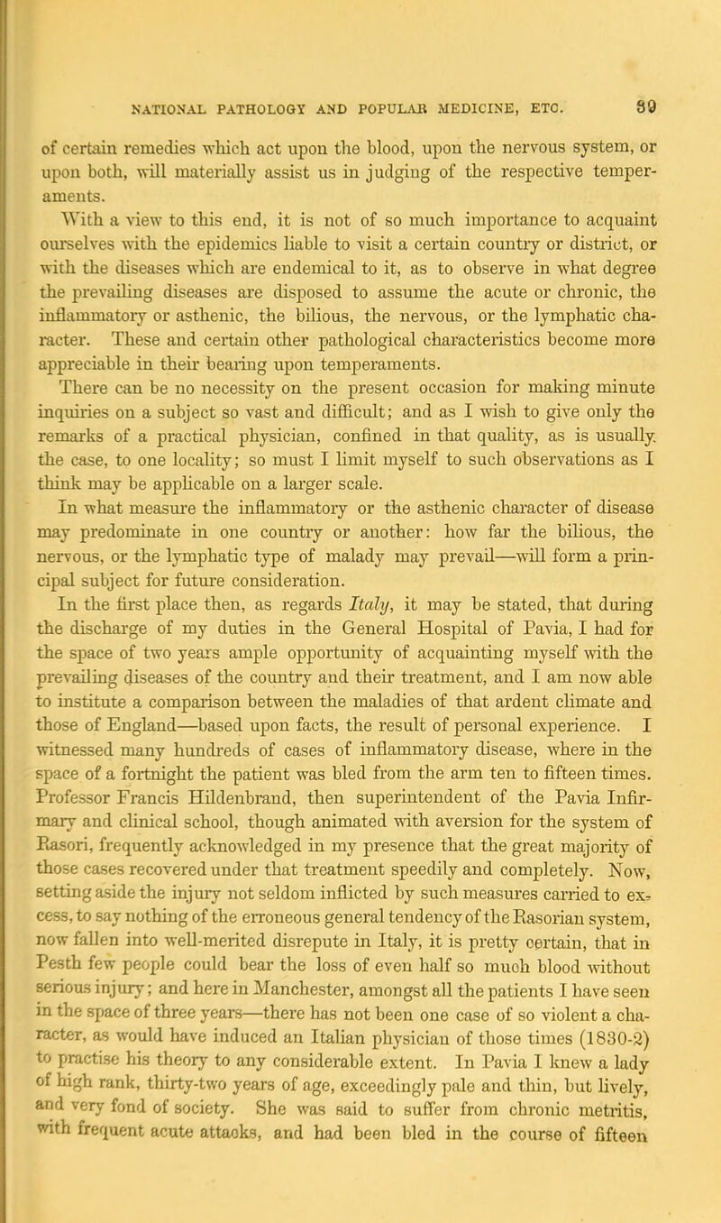 of certain remedies which act upon the blood, upon the nervous system, or upon both, -will materially assist us in judging of the respective temper- aments. With a ^dew to this end, it is not of so much importance to acquaint ourselves with the epidemics liable to visit a certain countiy or district, or with the diseases which are endemical to it, as to observe in what degree the prevailing diseases are disposed to assume the acute or chronic, the inflammatory or asthenic, the bilious, the nervous, or the lymphatic cha- racter. These and certain other pathological characteristics become more appreciable in theii' beaiing upon temperaments. There can be no necessity on the present occasion for making minute inquiries on a subject so vast and difficult; and as I wish to give only the remai'ks of a practical physician, confined in that quality, as is usually, the case, to one locality; so must I limit myself to such observations as I think may be appHcable on a larger scale. In what measui'e the inflammatory or the asthenic character of disease may predominate in one country or another: how far the biUous, the nervous, or the lymphatic type of malady may prevail—will form a piin- cipal subject for future consideration. In the first place then, as regards Italy, it may be stated, that during the discharge of my duties in the General Hospital of Pavia, I had for the space of two years ample opportunity of acquainting myself with the prevailing diseases of the country and their treatment, and I am now able to institute a comparison between the maladies of that ardent cUmate and those of England—based upon facts, the result of personal experience. I witnessed many hundreds of cases of inflammatory disease, where in the space of a fortnight the patient was bled from the arm ten to fifteen times. Professor Francis Hildenbrand, then superintendent of the Pavia Infir- mary and clinical school, though animated vd\h aversion for the system of Piasori, frequently acknowledged in my presence that the great majority of those cases recovered under that treatment speedily and completely. Now, setting aside the injury not seldom inflicted by such measures carried to ex^ cess, to say nothing of the erroneous general tendency of the Easorian system, now fallen into well-merited disrepute in Italy, it is pretty certain, that in Pesth few people could bear the loss of even half so much blood Avithout serioas injury; and here in Manchester, amongst all the patients I have seen in the space of three years—there has not been one case of so violent a cha- racter, as would have induced an Italian physician of those times (1830-2) to practise his theory to any considerable extent. In Pavia I knew a lady of high rank, thirty-two years of age, exceedingly pale and thin, but lively, and very fond of society. She was said to suffer from chronic metiitis, with frequent acute attacks, and had been bled in the course of fifteen