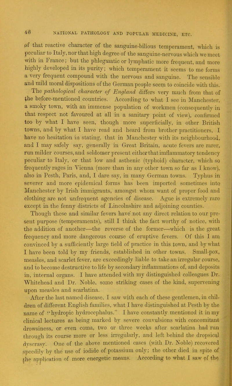 pf that reactive character of the sanguine-biUous temperament, which is peculiar to Italy, nor that high degree of the sanguine-nervous which we meet with in France; hut the phlegmatic or lymphatic more frequent, and more highly developed in its purity; which temperament it seems to me forms a very frequent compound with the nervous and sanguine. The sensible and mild moral dispositions of the German people seem to coincide with tliis. The pathological character of England differs very much from that of the before-mentioned countries. According to what I see in Manchester, a smoky town, with an immense population of workmen (consequently in that respect not favoured at all in a sanitary pomt of view), confirmed too by what I have seen, though more superficially, in other British towns, and by what I have read and heard from brother practitionei-s, I have no hesitation in stating, that in Manchester with its neighbourhood, and I may safely say, generally in Great Britain, acute fevers are rarer, run milder courses, and seldomer present either that imflammatoiy tendency peculiar to Italy, or that low and asthenic (tA'phoid) character, which so frequently rages in Vienna (more than in any other town so far as I know), also in Pesth, Paris, and, I dare say, in many Gennan towns. Typhus in severer and more epidemical forms has been imported sometimes into Manchester by Irish immigi'ants, amongst whom want of proper food and clothing are not unfrequent agencies of disease. Ague is extremely rai'e excej)t in the fenny districts of Lincolnshire and adjoining counties. Though these and similar fevers have' not any direct relation to our pre- sent purpose (temperaments), stUl I think the fact worthy of notice, ^vith tlie addition of another—the reverse of the former—which is the great frequency and more dangerous course of eruptive fevers. Of this I am convinced by a sufficiently large field of practice in this town, and by what I have been told by my friends, established in other towns. Small-pox, measles, and scarlet fever, are exceedingly liable to take an in-egular course, and to become destructive to life by secondary inflammations of, and deposits in, internal organs. I have attended with my distinguished colleagues Dr. Whitehead and Dr. Noble, some striking cases of the kind, supen-eniug upon measles and scarlatina. After the last named disease, I saw \rith each of these gentlemen, in chil- dren of different English families, what I have distinguished at Pesth by the name of hydropic hydrocephalus. I have constantly mentioned it in my clinical lectures as being marked by severe couviilsions with concomitant drowsiness, or even coma, two or three weeks after scarlatina had rmi through its course more or less irregulai'ly, and left behind the dropsical dvscrasv. One of the above mentioned cases (.with Dr. Noble) recovered speedily by the use of iodide of potassium only; the other died in spite of jhe application of more energetic means. According to what I saw of thq