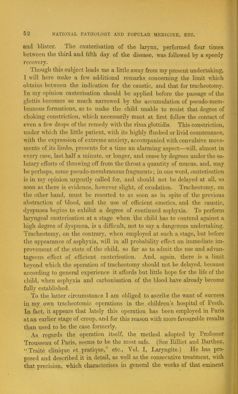 and blister. The cauterisation of the larynx, performed four times between the third and fifth day of the disease, was followed by a speedy recoveiy. Though tliis subject leads me a little away from my present undertaking, I will here make a few additional remarks concerning the limit which obtains between the indication for the caustic, and that for tracheotomy. In my opinion cauterisation should be applied before the passage of the glottis becomes so much naiTowed by the accumulation of pseudo-mem- branous formations, as to make the child unable to resist that degree of choking constriction, which necessarily must at fii-st follow the contact of even a few drops of the remedy with the rima glottidis. This constriction, under which the little patient, with its highly flushed or livid countenance, with the expression of extreme anxiety, accompanied with convulsive move- ments of its limbs, presents for a time an alarming aspect—will, almost in every case, last half a minute, or longer, and cease by degrees mider the sa- lutary efforts of throwing off from the throat a quantity of mucus, and, may be perhaps, some pseudo-membranous fragments; in one word, cauterisation is in my opinion urgently called for, and should not be delayed at all, so soon as there is evidence, however slight, of exudation. Tracheotomy, on the other hand, must be resorted to as soon as in spite of the previous abstraction of blood, and the use of efficient emetics, and the caustic, dyspnoea begins to exliibit a degree of continued asphyxia. To perform laryngeal cauterisation at a stage when the child has to contend against a high degree of dyspnoea, is a difficult, not to say a dangerous undertaking. Tracheotomy, on the contrary, when employed at such a stage, but before the appearance of asphyxia, will in all probability effect an immediate im- provement of the state of the child, so far as to admit the use and advan- tageous effect of efficient cauterisation. And, again, there is a limit beyond which the operation of tracheotomy should not be delayed, because according to general experience it affords but little hope for the life of the child, when asph^Tv^ia and carbonisation of the blood have ah'eady become fiUly established. To the latter circumstance I am obliged to ascribe the want of success in my o^vn tracheotomic operations in the children's hospital of Pesth. In fact, it appears that lately this operation has been employed in Paris at an eai-lier stage of croup, and for this reason with more favom-able results than used to be the case formerly. As regards the operation itself, the method adopted by Professor Trousseau of Paris, seems to be the most safe. (See RiUiet and Baithez, Traite clinique et pratique, etc.. Vol. I, Laryngite.) He has pro- posed and described it in detail, as well as the consecutive treatment, with that precision, which characterises in general the works of that eminent