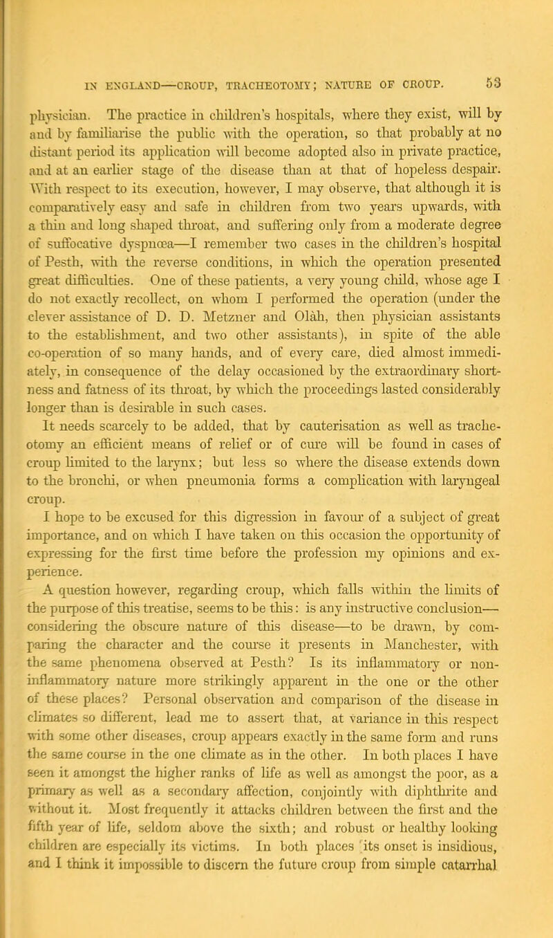 physician. The practice in children's hospitals, where they exist, will by and by faniihaiise the public with the operation, so that probably at no tUstant period its application will become adopted also in private practice, and at an earlier stage of the disease than at that of hopeless despair. With respect to its execution, however, I may observe, that although it is comparatively easy and safe in children from two years upwards, with a thin and long shaped thi-oat, and suffering only from a moderate degree of suffocative dyspnoea—I remember two cases in the cliildren's hospital of Pesth, \rith the reverse conditions, in which the operation presented great difficulties. One of these patients, a very young child, whose age I do not exactly recoUect, on whom I performed the operation (under the clever assistance of D. D. Metzner and Olah, then physician assistants to the estabhshment, and two other assistants), in spite of the able co-operation of so many hands, and of every care, died almost immedi- ately, in consequence of the delay occasioned by the extraordinaiy short- ness and fatness of its thi'oat, by which the proceedings lasted considerably longer than is desirable in such cases. It needs scai'cely to be added, that by cauterisation as well as trache- otomy an efficient means of relief or of cme will be found in cases of croup Umited to the larynx; but less so where the disease extends down to the bronchi, or when pneumonia forms a complication with laryngeal croup. I hope to be excused for this digression in favom' of a subject of great importance, and on which I have taken on this occasion the opportunity of expressing for the fu'st time before the profession my opinions and ex- perience. A question however, regarding croup, which falls within the limits of the purpose of this treatise, seems to be this: is any instructive conclusion— considering the obscure natm'e of this disease—to be cka-wn, by com- paring the character and the com'se it presents in Manchester, with the same phenomena observed at Pesth? Is its inflammatoiy or non- inflammatory nature more strikingly apparent in the one or the other of these places? Personal obsen-atiou and comparison of the disease in climates so different, lead me to assert that, at variance in this respect with some other diseases, croup appears exactly in the same foinn and runs the same course in the one climate as in the other. In both places I have seen it amongst the higher ranks of life as well as amongst the poor, as a primary as well as a secondaiy affection, conjointly with diphtkrite and v.ithout it. Most frequently it attacks children between the first and the fifth year of life, seldom above the sixth; and robust or healthy loolung children are especially its victims. In both places 'its onset is insidious, and I think it impossible to discern the future croup from simple catan'hal