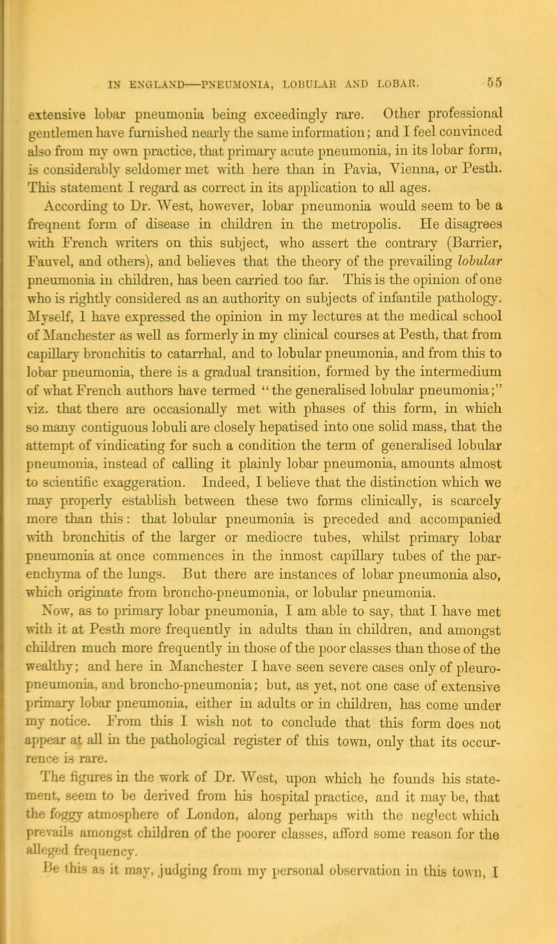 65 extensive lobar pneumonia being exceedingly rare. Other professional gentlemen have fmiiished ueaiiy the same information; and I feel convinced also from my own practice, that primary acute pneumonia, in its lobar form, is considerably seldomer met with here than in Pavia, Vienna, or Pesth. This statement I regai'd as correct in its apphcation to all ages. According to Dr. West, however, lobar pneumonia would seem to be a fi-eqnent form of disease in children in the metropolis. He disagrees with French winters on this subject, who assert the contrary (Barrier, Fauvel, and others), and behoves that the theory of the prevaiUng lobular pneumonia in chUdren, has been carried too far. This is the opinion of one who is rightly considered as an authority on subjects of infantile pathology. Myself, 1 have expressed the opinion in my lectures at the medical school of Manchester as well as formerly in my clinical courses at Pesth, that from capUkiy bronchitis to catarrhal, and to lobular pneumonia, and from this to lobar pneumonia, there is a gradual transition, formed by the intermedium of what French authors have termed the generalised lobular pneumonia; viz. that there are occasionally met with phases of this form, in which so many contiguous lobuh are closely hepatised into one soHd mass, that the attempt of vindicating for such a condition the term of generalised lobular pneumonia, instead of caUing it plainly lobar pneumonia, amounts almost to scientific exaggeration. Indeed, I believe that the distinction which we may properly establish between these two forms clinically, is scarcely more than this: that lobular pneumonia is preceded and accompanied with bronchitis of the larger or mediocre tubes, wliilst primary lobar pneumonia at once commences in the inmost capillary tubes of the par- enchj-ma of the lungs. But there are instances of lobar pneumonia also, which originate from broncho-pneumonia, or lobular pneumonia. Now, as to primary lobar pneumonia, I am able to say, that I have met with it at Pesth more frequently in adults than in children, and amongst children much more frequently in those of the poor classes than those of the wealthy; and here in Manchester I have seen severe cases only of pleuro- pneumonia, and broncho-pneumonia; but, as yet, not one case of extensive primary lobar pneumonia, either in adults or in children, has come mider my notice. From this I wish not to conclude that this form does not appear at aU in the pathological register of this town, only that its occur- rence is rare. The figures in the work of Dr. West, upon which he founds his state- ment, seem to be derived from his hospital practice, and it may be, that the foggy atmosphere of London, along perhaps with the neglect which prevails amongst children of the poorer classes, afford some reason for the alleged frequency. I3e this as it may, judging from my personal obsei'vation in this town, I