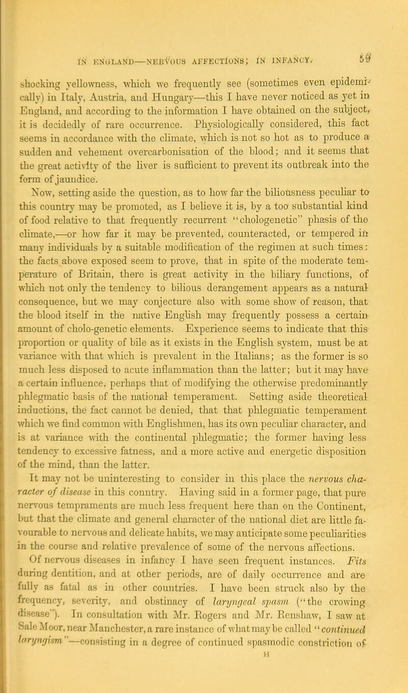 5^ shocking yellowness, which we frequently see (sometimes even epidemi- cally) in Italy, Austria, and Hungary—this I have never noticed as yet in England, and according to the information I have obtained on the subject, it is decidedly of rare occurrence. Physiologically considered, this fact seems in accordance with the climate, which is not so hot as to produce a sudden and vehement overcarbonisation of the blood; and it seems that the great activity of the liver is sufficient to prevent its outbreak into the form of jaundice. Now, setting aside the question, as to how far the biliousness peculiar to this countiy may be promoted, as I believe it is, by a too substantial kind of food relative to that fi'equently recurrent  chologenetic phasis of the climate,—or how far it may be prevented, counteracted, or tempered in many individuals by a suitable modification of the regimen at such times: the facts above exposed seem to prove, that in spite of the moderate tem- pei'atui'e of Britain, there is gi'eat activity in the biliary fmictions, of which not only the tendency to bilious derangement appears as a naturail consequence, but we may conjecture also mth some show of reason, that the blood itself in the native English may frequently possess a certain amount of cholo-genetic elements. Experience seems to indicate that this proportion or quality of bile as it exists in the English system, must be at variance with that which is prevalent in the Italians; as the former is so much less disposed to acute inflammation than the latter; but it may have a certain influence, perhaps that of modifying the otherwise predominantly phlegmatic basis of the national temperament. Setting aside theoretical inductions, the fact caimot be denied, that that phlegmatic temperament which we find common with Englishmen, has its own peculiar character, and is at variance ■with the continental phlegmatic; the former ha%ing less tendency to excessive fatness, and a more active and energetic disposition of the mind, than the latter. It may not be uninteresting to consider in this place the nervous cha- racter of disease in this country. Having said in a former page, that pui'e nervous tempraments are much less frequent here than on the Continent, but that the climate and general character of the national diet are little fa- vourable to nen-ous and delicate habits, we may anticipate some pecuhaiities in the course and relative prevalence of some of the nervous affections. Of nervous diseases in infancy I have seen frequent instances. Fits during dentition, and at other periods, are of daily occiuTence and are fully as fatal as in other countries. I have been struck also by the frequency, severity, and obstinacy of laryngeal sjmsm (the crowing disease). In consultation with Mr. Eogers and Mr. Eenshaw, I saw at SaleMoor.near Manchester, a rare instance of what may be called ''continued larynfjism —consisting in a degree of continued spasmodic constriction of