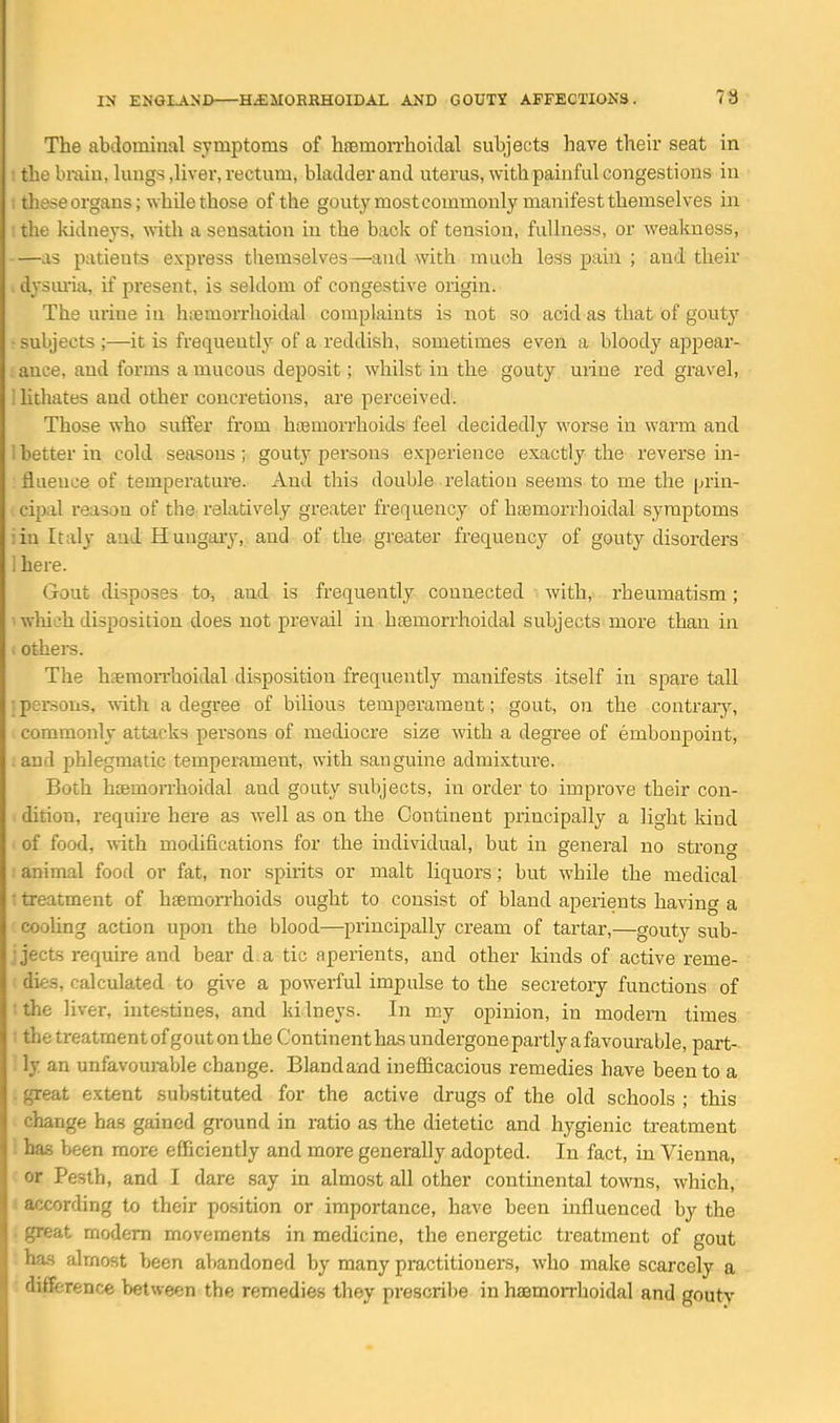 The abdominal symptoms of hremoiThoidal subjects have their seat in . the brain, lungs ,liver, rectum, bladder and uterus, with painful congestions in I these organs; while those of the gouty mostcommonly manifest themselves in I the kidneys, with a sensation in the back of tension, fullness, or wealmess, —as patients express themselves—and with much less paiu ; and their , dysmia, if present, is seldom of congestive origin. The urine in hremorrhoidal complaints is not so acid as that of gouty • subjects ;—it is frequently of a reddish, sometimes even a bloody appear- ance, and forms a mucous deposit; whilst in the gouty uiiue red gravel, I Uthates and other concretions, are perceived. Those who suffer from haemorrhoids feel decidedly worse in warm and 1 better in cold seasons; gouty persons experience exactly the reverse m- flueuee of temperature. And this double relation seems to me the prin- cipal reason of the relatively greater frequency of haemorrhoidal symptoms iin Italy aud Huugaiy, and of the greater frequency of gouty disorders 1 here. Gout disposes to, and is frequently connected with, rheumatism; ' which disposition does not prevail in hsemorrhoidal subjects more than in . others. The hsemoiThoidal disposition frequently manifests itself in spare tall ; persons, -with a degree of bilious temperament; gout, on the contrary, commonly attacks persons of mediocre size with a degree of embonpoint, and phlegmatic temperament, with sanguine admixture. Both hjBmon-hoidal and gouty subjects, in order to improve their con- dition, require here as well as on the Continent principally a light kind of food, with modifications for the individual, but in general no stron» animal food or fat, nor spirits or malt liquors; but while the medical : treatment of haemorrhoids ought to consist of bland aperients having a cooUng action upon the blood—^principally cream of tartar,—gouty sub- j jecLs require and bear d.a tic aperients, and other kinds of active reme- dies, calculated to give a powerful impulse to the secretory functions of :the liver, intestines, and kilneys. In my opinion, in modern times 1 the treatment ofgout on the Continent has undergone partly a favourable, part- '. ly an unfavourable change. Blandand inefficacious remedies have been to a . great extent substituted for the active drugs of the old schools ; this change has gained ground in ratio as the dietetic and hygienic treatment ! has been more efficiently and more generally adopted. In fact, in Vienna, ' or Pesth, and I dare say in almost all other continental towns, which, a according to their position or importance, have been influenced by the . great modem movements in medicine, the energetic treatment of gout ha.s almost been abandoned by many practitioners, who make scarcely a : difference between the remedies they prescribe in haemorrhoidal and gouty