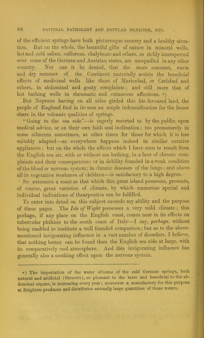 of the efficient springs have both picturesque scenery and a healthy situa- tion. But on the whole, the bountiful gifts of nature in mineral wells, hot and cold saline, sulfurous, chalybeate and others, so richly interspersed over some of the German and Austrian states, are unequalled in any other country. Nor can it be denied, that the more constant, warm and dry summer of the Continent mateiially assists the beneficial effects of medicinal wells like those of Marienbad, or Carlsbad and others, in abdominal and gouty complaints; and still more that of hot bathing wells in rheumatic and cutaneous affections. *) But Neptune having on all sides girded this his favoured land, the people of England find in its seas an ample indemnification for the lesser share in the volcanic qualities of springs. Going to the sea side—is eagerly resorted to by the public, upon medical advice, or on their own faith and inclination; too prematurely in some ailments sometimes, at other times for those for which it is less suitably adapted—as everywhere happens indeed in similar curative appliances ; but on the whole the effects which I have seen to result from the English sea air, with or without sea bathing, in a host of chi'onic com- plaints and their consequences; or in debility founded in a weak condition of the blood or nervous system; in chronic diseases of the lungs; and above all in vegetative weakness of children—is satisfactory to a high degree. So extensive a coast as that which this, great island possesses, presents, of course, great varieties of climate, by which numerous special and individual indications of thearpeutics can be fulfilled. To enter into detail on this subject exceeds my ability and the pm-pose of these pages. The Isle of Wight possesses a very mild chmate ; this perhaps, if any place on the English coast, comes near in its effects on tubercular phtlaisis to the south coast of Italy—I say, perhaps, without being enabled to institute a well foxmded comparison; but as to the above- mentioned invigorating influence in a vast number of disorders, I believe, that nothing better can be found than the Enghsh sea side at large, with its comparatively cool atmosphere. And this invigorating influence has generally also a soothing effect upon the nervous system. *) The importation of the water of some of the cold German springs, both natural and artificial (Sti-uve's), so pleasant to the taste and beneficial to the ab- dominal organs, is increasing every year; moreover a manufactory for this puiiiose at Brighton produces and distributes annually large quantities of these waters.