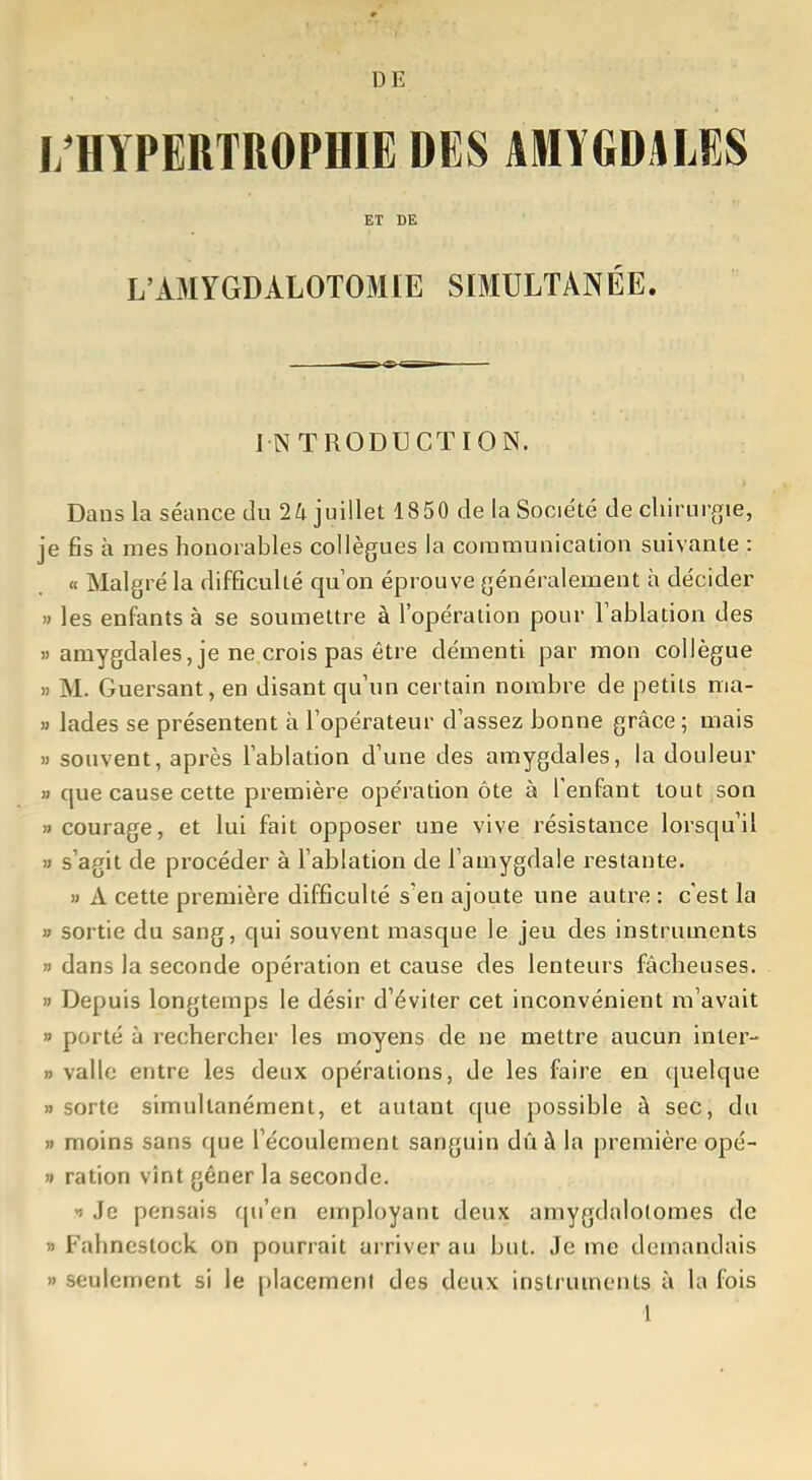 DE I/HYPERTROPHIE DES AMYGDALES ET DE L'AMYGDALOTOMIE SIMULTANÉE. INTRODUCTION. Dans la séance du 24 juillet 1850 de la Société de cliirurçie, je fis à mes honorables collègues la communication suivante : « Malgré la difficulté qu on éprouve généralement à décider » les enfants à se soumettre à l'opération pour Tablation des )'amygdales, je ne crois pas être démenti par mon collègue » M. Guersant, en disant qu'un certain nombre de petits ma- » lades se présentent à l'opérateur d'assez bonne grâce ; mais M souvent, après l'ablation d'une des amygdales, la douleur » que cause cette première opération ôte à l'enfant tout son » courage, et lui fait opposer une vive résistance lorsqu'il » s'agit de procéder à l'ablation de l'amygdale restante. » A cette première difficulté s'en ajoute une autre : c'est la » sortie du sang, qui souvent masque le jeu des instruments » dans la seconde opération et cause des lenteurs fâcheuses. » Depuis longtemps le désir d'éviter cet inconvénient m'avait » porté à rechercher les moyens de ne mettre aucun inter- » vallc entre les deux opérations, de les faire en quelque » sorte simultanément, et autant que possible à sec, du » moins sans que l'écoulement sanguin dû à la première opé- » ration vînt gêner la seconde. >5 Je pensais qu'en employant deux amygdalolomes de » Fahnestock on pourrait arriver au but. Je me demandais )' seulement si le placement des deux instruments à la fois