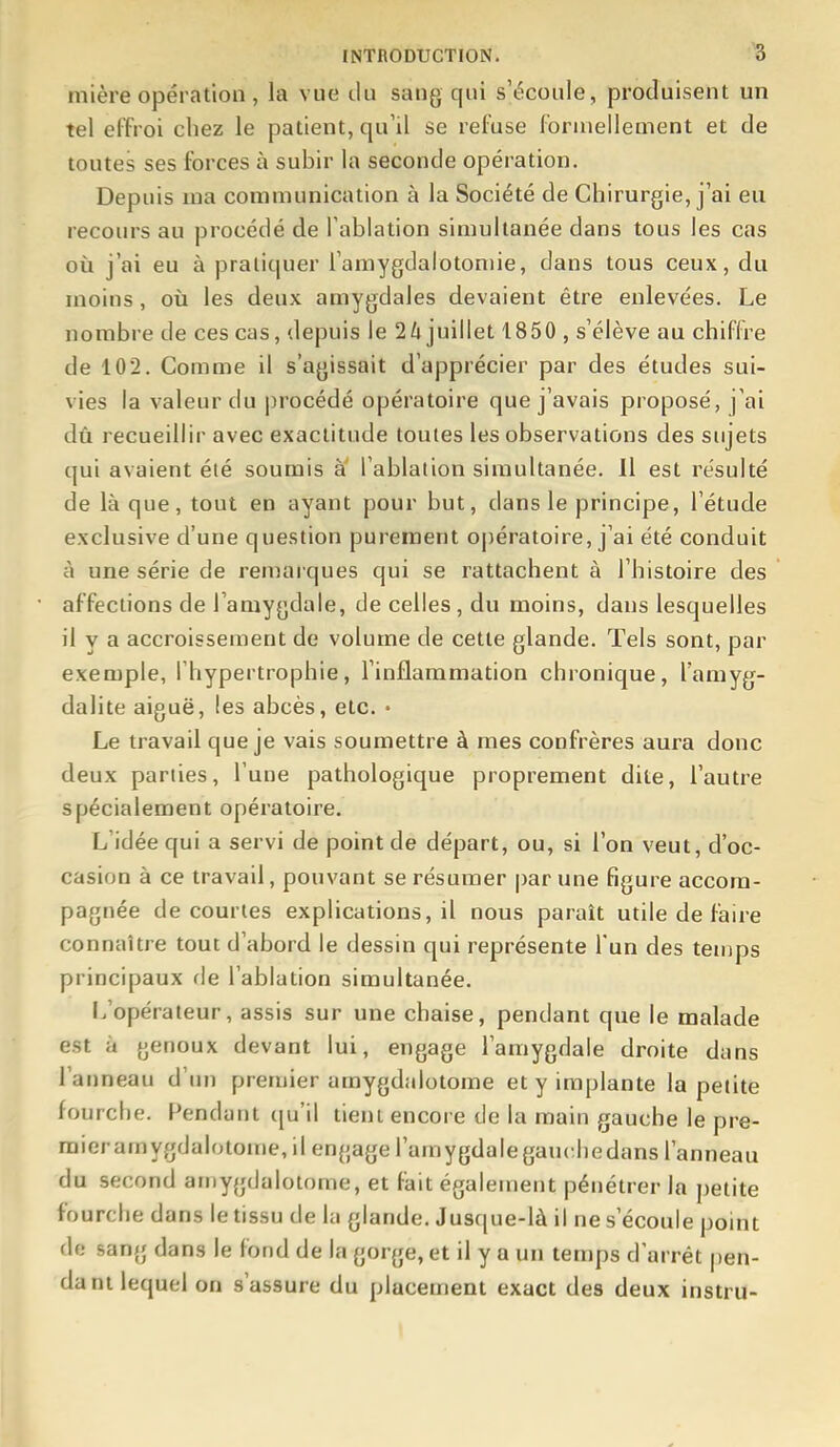 mière opération , la vue du sang qui s'écoule, produisent un tel effroi chez le patient, qu'il se refuse formellement et de toutes ses forces à subir la seconde opération. Depuis ma communication à la Société de Chirurgie, j'ai eu recours au procédé de Tablation simultanée dans tous les cas où j'ai eu à pratiquer i'amygdalotoniie, dans tous ceux, du moins, où les deux amygdales devaient être enlevées. Le nombre de ces cas, depuis le 2/i juillet 1850 , s'élève au chiffre de 102. Comme il s'agissait d'apprécier par des études sui- vies la valeur du procédé opératoire que j'avais proposé, j'ai dû recueillir avec exactitude toutes les observations des sujets qui avaient été soumis à l'ablation simultanée. Il est résulté de là que, tout en ayant pour but, dans le principe, l'étude exclusive d'une question purement oj)ératoire, j'ai été conduit à une série de remaï ques qui se rattachent à l'histoire des affections de l'amygdale, de celles , du moins, dans lesquelles il y a accroissement de volume de cette glande. Tels sont, par exemple, l'hypertrophie, l'inflammation chronique, l'amyg- dalite aiguë, les abcès, etc. • Le travail que je vais soumettre à mes confrères aura donc deux parties, l'une pathologique proprement dite, l'autre spécialement opératoire. L'idée qui a servi de point de départ, ou, si l'on veut, d'oc- casion à ce travail, pouvant se résumer par une figure accom- pagnée de courtes explications, il nous paraît utile de faire connaître tout d'abord le dessin qui représente l'un des temps principaux fie l'ablation simultanée. L'opérateur, assis sur une chaise, pendant que le malade est à genoux devant lui, engage l'amygdale droite dans l'anneau d'un premier amygdalotome et y implante la petite fourche. Fendant (ju'il tient encore de la main gauche le pre- raieramygdalotome, il engage l'amygdalegauchedans l'anneau du second amygdalotome, et fait également pénétrer la petite fourche dans le tissu de la glande. Jusque-là il ne s'écoule point de sang dans le fond de la gorge, et il y a un temps d arrêt pen- dant lequel on s'assure du placement exact des deux instru-