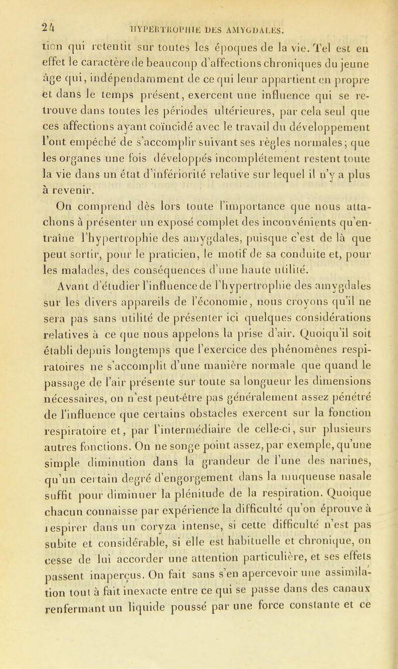 tinn qui rctenlit sur toutes les époques c3e la vie. Tel est en effet le caractère de beaucoup d'affoctious chroniques du jeune âge (jui, indépendamment de ce qui leur appartient o.n propre et dans le temps présent, exercent une influence qui se re- trouve dans toutes les périodes ultérieures, par cela seul que ces affections ayant coïncidé avec le travail du développement l'ont empêché de s'accomphr suivant ses règles normales; que les organes une fois développés incomplètement restent toute la vie dans un état d'infériorilé relative sur lequel il n'y a plus à revenir. On comprend dès lors toute l'importance que nous atta- chons à présenter un exposé complet des inconvénients qu'en- traîne l'hypertrophie des amygdales, puisque c'est de là que peut sortir, pour le pi-aticien, le motif de sa conduite et, pour les malades, des conséquences d'une haute utilité. Avant d'étudier l'influencede l'hypertrophie des amygdales sur les divers appareils de l'économie, nous croyons qu'il ne sera pas sans utilité de présenter ici quelques considérations relatives à ce que nous appelons la prise d'air. Quoiqu'il soit établi depuis longtemps que l'exercice des phénomènes respi- ratoires ne s'accomplit d'une manière normale que quand le passage de l'air présente sur toute sa longueur les dimensions nécessaires, on n'est peut-être pas généralement assez pénétré de l'influence que certains obstacles exercent sur la fonction respiratoire et, par l'intermédiaire de celle-ci, sur plusieurs autres fonctions. On ne songe point assez, par exemple, qu'une simple diminution dans la grandeur de l'une des narines, qu'un certain degré d'engorgement dans la muqueuse nasale suffit pour diminuer la plénitude de la respiration. Quoique chacun connaisse par expérience la difficulté qu'on éprouve à jespirer dans un coryza intense, si cette difficulté n'est pas subite et considérable, si elle est habituelle et chronique, on cesse de lui accorder une attention particulière, et ses effets passent inaperçus. On fait sans s'en apercevoir une assmiila- tion tout à fait inexacte entre ce qui se passe dans des canaux renfermant un liquide poussé par une force constante et ce