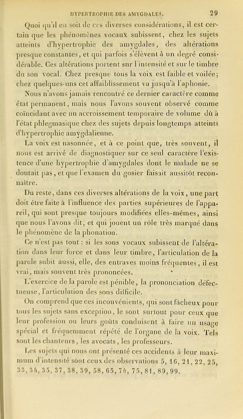 Quoi ([u'il LMi soit de ces diverses considéralions, il est cer- tain que les phénomènes vocaiiX subissent, chez les sujets atteints d'hypertrophie des amy^jdales, des altérations presque constantes, et qui jiarfois s'élèvent à un degré consi- dérable. Ces altérations portent sur I iniensité et sur le timbre du son vocal. Chez presque tous la voix est faible et voilée; chez quelques-uns cet affaiblissement va jusqu'à l'aphonie. Nous n'avons jamais rencontré ce dernier caractère comme état permanent, mais nous l'avons souvent observé comme coïncidant avec un accroissement temporaire de volume dû à l'état phlegmasique chez des sujets depuis longtemps atteints d'hypertrophie amygdalienne. La voix est nasonnée, et à ce point que, très souvent, il nous est arrivé de diagnostiquei- sur ce seul caractère l'exis- tence d'une hypertrophie d'amygdales dont le malade ne se doutait pas , et que I examen du gosier faisait aussitôt recon- naître. Du reste, dans ces diverses alte'rations de la voix, une part doit être faite à l'influence des parties supérieures de l'appa- reil, qui sont presque toujours modifiées elles-mêmes, ainsi que nous l'avons dit, et qui jouent un rôle très marqué dans le phénomène de la phonation. Ce n'est pas tout : si les sons vocaux subissent de l'altéra- tion dans leur force et dans leur timbre, l'articulation de la parole subit aussi, elle, des entraves moins fréquentes, il est vrai, mais souvent très prononcées. * L'exercice de la parole est pénible, la pi'ononciation défec- tueuse, l'articulation des sons dilfîcilc. On comprend que ces inconvénients, qui sont fâcheux pour tous les sujets sans exception, le sont surtout pour ceux que leur profession ou leurs goûts conduisent à faire un usage spécial et fréquemment répété de l'organe de la voix. Tels sont les chanteurs, les avocats, les professeurs. liCS sujets qui nous ont présenté ces accidents à leur maxi- mum d'intensité sont ceux des observations 5, 16, 21, 22, 25 ?>?>, ?,'>, S7, 38, ?i9, 58, G5, 7//, 75, 81, 89,99.