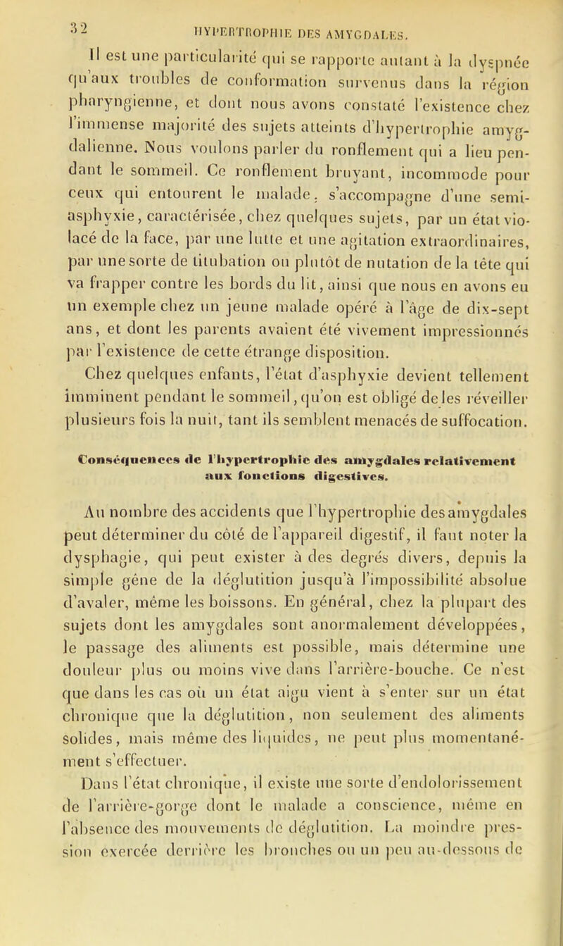 Il est une particularité qui se rapporte anlaiit à la dyspnée qu'aux troubles de conformation survenus dans la ré{jion pharyngienne, et dont nous avons constate l'existence chez l'immense majorité des sujets atteints d'hypertrophie amyg- dalienne. ÎNous voulons parler du ronflement qui a lieu pen- dant le sommeil. Ce ronflement bruyant, incommode pour ceux qui entourent le malade, s'accompagne d'une semi- asphyxie, caractérisée, chez quelques sujets, par un état vio- lacé de la face, par une lutte et une agitation extraordinaires, par une sorte de titnbation ou plutôt de nutation de la téte qui va frapper contre les bords du lit, ainsi que nous en avons eu un exemple chez un jeune malade opéré à l'âge de dix-sept ans, et dont les parents avaient été vivement impressionnés par l'existence de cette étrange disposition. Chez quelques enfants, l'état d'asphyxie devient tellement imminent pendant le sommeil, qu'on est obligé de les réveiller plusieurs fois la nuit, tant ils semblent menacés de suffocation. Conséquences «le l'hypertrophie des amygdales relativement aux fonctions digcstives. Au nombre des accidents que l'hypertrophie desamygdales peut déterminer du côté de l'ajjpareil digestif, il faut noter la dysphagie, qui peut exister à des degrés divers, depuis la simple gêne de la déglutition jusqu'à l'impossibilité absolue d'avaler, même les boissons. En général, chez la plupart des sujets dont les amygdales sont anormalement développées, le passage des aliments est possible, mais détermine une douleur plus ou moins vive dans l'arrière-bouche. Ce n'est que dans les cas où un état aigu vient à s'enter sur un état chronique que la déglutition, non seulement des aliments solides, mais même des liipiidcs, ne jieut plus momentané- ment s'effectuer. Dans l'état chronique, il existe une sorte d'endolorissement de l'arrière-goi'ge dont le malade a conscience, même en l'absence des mouvements de déglutition. La moindre pres- sion exercée deri irre les bronches ou un peu an-dessous de