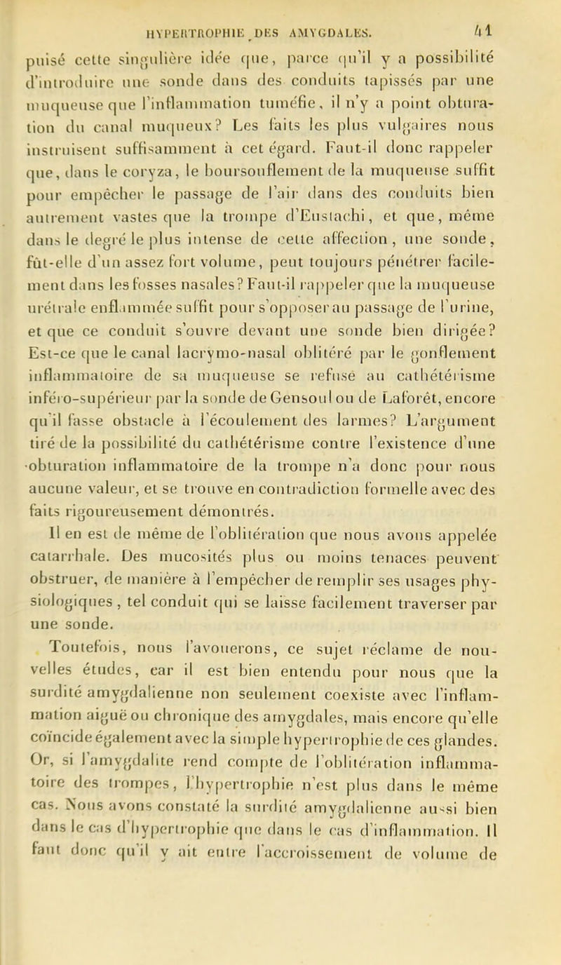 puisé cette sin{julière idée c|ne, parce (pi'il y a possibilité d'introiluire une sonde dans des conduits tapissés par une muqueuse que rinttanunation tuméfie, il n'y a point obtm-a- tion du canal muqueux? Les laits les plus vuljjaires nous instruisent suffisamment à cet égard. Faut-il donc rappeler que, dans le coryza, le boursouflement de la muqueuse suffit pour empêcher le passage de l'aii- lians des contluits bien auirentent vastes que la trompe d'Eusiachi, et que, même dans le degré le plus intense de celte affection, une sonde, fût-elle d'un assez fort volume, peut toujours pénétrer facile- ment dans les fosses nasales? Faut-il ra|>peler que la muqueuse uréiraie enfl.miniée suffit pour s'opposer au passage de Turine, et que ce conduit s'ouvre devant une sonde bien dirigée? Est-ce que le canal lacrymo-nasal oblitéré par le gonflement inflammatoire de sa muqueuse se refuse au cathétérisme inféro-supérieui' par la sonde de Gensoul ou de Lalorêt, encore qu il fasse obstacle à Fécoulement îles larmes? L'argument tiré de la possibilité du cathétérisme contre l'existence d'une ■obturation inflammatoire de la trompe n'a donc pour nous aucune valeui-, et se trouve en contradiction formelle avec des faits rigoureusement démontrés. Il en est île même de l'obliiéraiion que nous avons appelée catarrhale. Des mucosités plus ou moins tenaces peuvent obstruer, de manière à l'empêcher de remplir ses usages phy- siologiques , tel conduit qui se laisse facilement traverser par une sonde. Toutefois, nous l'avouerons, ce sujet réclame de nou- velles études, car il est bien entendu pour nous que la surdité amygdalienne non seulement coexiste avec l'inflam- mation aiguë ou chronique des amygdales, mais encore qu'elle coïncide également avec la sin)ple hypertrophie de ces glandes. Or, si l'amygdalite rend compte de l'oblitéiation inflamma- toire des (rompes, l'hypertrophie n'est plus dans le même cas. Nous avons constaté la surdité amygdalienne au-^si bien dans le cas d'hypertrophie que dans le cas d'inflammation. Il faut donc qu'il y ait entre l'accroissement de volume de
