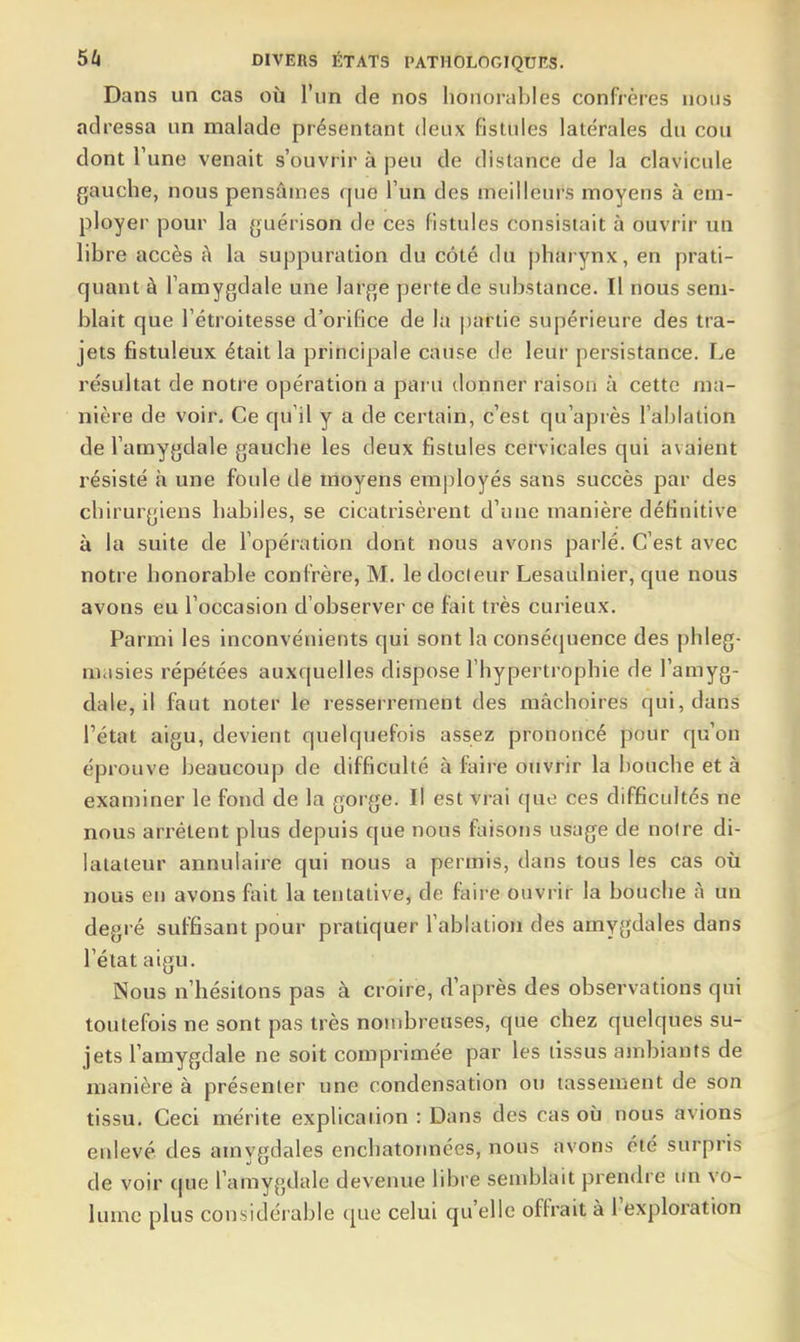 Dans un cas où l'un de nos honorables confrères nous adressa un malade présentant deux fistules latérales du cou dont l'une venait s'ouvrir à peu de distance de la clavicule gauche, nous pensâmes que l'un des meilleurs moyens à em- ployer pour la guérison de ces fistules consistait à ouvrir un libre accès A la suppuration du côté du pharynx, en prati- quant à l'amygdale une large perte de substance. Il nous sem- blait que l'étroitesse d'orilîce de la |)artie supérieure des tra- jets fistuleux était la principale cause de leur persistance. Le résultat de notre opération a paru donner raison à cette ma- nière de voir. Ce qu'il y a de certain, c'est qu'après l'ablation de l'amygdale gauche les deux fistules cervicales qui avaient résisté h une foule de moyens employés sans succès par des chirurgiens habiles, se cicatrisèrent d'une manière définitive à la suite de l'opération dont nous avons parlé. C'est avec notre honorable confrère, M. le docteur Lesaulnier, que nous avons eu l'occasion d'observer ce fait très curieux. Parmi les inconvénients qui sont la consé(juence des phleg- aiasies répétées auxquelles dispose l'hypertrophie de l'amyg- dale, il faut noter le resserrement des mâchoires qui, dans l'état aigu, devient quelquefois assez prononcé pour qu'on éprouve beaucoup de difficulté à faire ouvrir la bouche et à examiner le fond de la gorge. Il est vrai que ces difficultés ne nous arrêtent plus depuis que nous faisons usage de notre di- latateur annulaire qui nous a permis, dans tous les cas où nous en avons fait la tentative, de faire ouvrir la bouche à un degré suffisant pour pratiquer l'ablation des amygdales dans l'état aigu. Nous n'hésitons pas à croire, d'après des observations qui toutefois ne sont pas très nombreuses, que chez quelques su- jets l'amygdale ne soit comprimée par les tissus ambiants de manière à présenter une condensation ou tassement de son tissu. Ceci mérite explication : Dans des cas où nous avions enlevé des amygdales enchatormées, nous avons été surpris de voir C|ue l'amygdale devenue libre semblait prendre un vo- lume plus considérable que celui qu'elle offrait à l'exploration