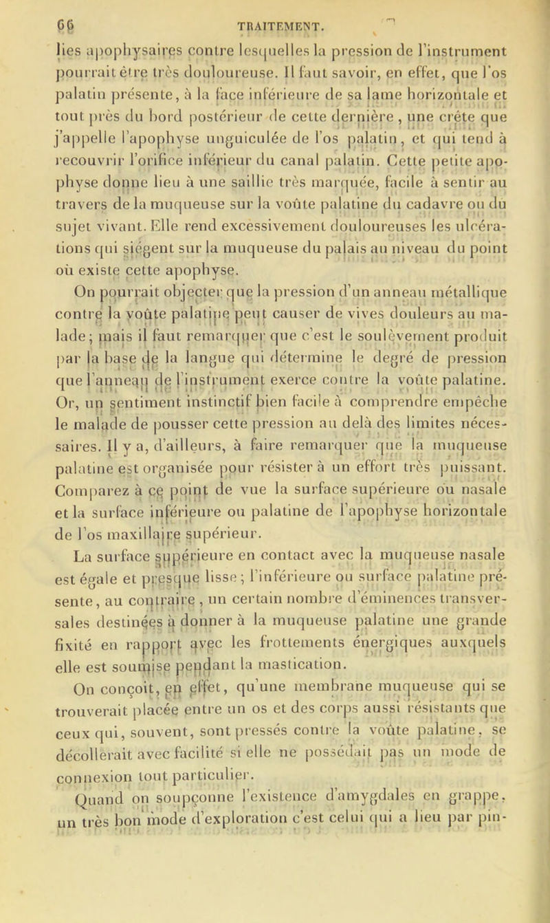 lies apophysaires contre lescpielles la pression de l'instrument pourrait être très douloureuse. Il faut savoir, en effet, que l'os palatin présente, à la face inférieure de sa lame horizontale et tout près du bord postérieur de cette dernière , pne crête que j'appelle l'apophyse unguiculée de l'os palatin, et qui tend à j ecouvrir l'orifice inf^érieur du canal palatin. Cette petite app- physe dor^ne lieu à une saillie très març|uée, f^acile à sentir au travers delà muqueuse sur la voûte palatine du cadavre ou du sujet vivant. Elle rend excessivement douloureuses les ulcéra- tions qui siègent sur |a muqueuse du pajais au niveau du point où exist^ cette apophyse. On pourrait objecter que la pression d'un anneau métallique contr^ la voûte palatine peut causer de vives douleurs au ma- lade; pais il faut remarcmer que c'est le soulèvement produit par ja base çje la lanjjue qui détermine le degré de pression que l'annec}i| de rinstrument exerce contre la voûte palatine. Or, un gentiment instinctif jjien facile à comprendre empêche le malijde de pousser cette pression au delà des limites néces- saires. Il y a, d'ailleurs, à faire remarquer fjué la muqueuse palatine e§t organisée pour résistera un effort très puissant. Comparez à poinj; de vue la surface supérieure ou nasale et la surface in['érieure ou palatine de l'apophyse horizontale de l'os maxillajre supérieur. La surface gf^p^rieure en contact avec la muqueuse nasale est égale et pi;gsqi|e lisse ; l'inférieure ou surface palatine pré- sente, au coi]trajre , un certain nombi e d'éminences transver- sales destinqqs £| donner à la muqueuse palatine une grande fixité en rappof-f ^yec les frottements énergiques auxquejs elle est soun^isp pej:)fjant la masiication. On conçoit, ef} pffet, qu'une membrane muqueuse qui se trouverait placée entre un os et des corps aus|si résistants que ceux qui, souvent, sont pressés contre la votite palatine, sç décollerait avec facilité si elle ne possédaif^ pas un rnode de connexion tout particulier. Quand on soupçonne l'existence d'amygdales en grappe, très bon mode d'exploration c'est celui qui a lieu par pin- un - - . ,