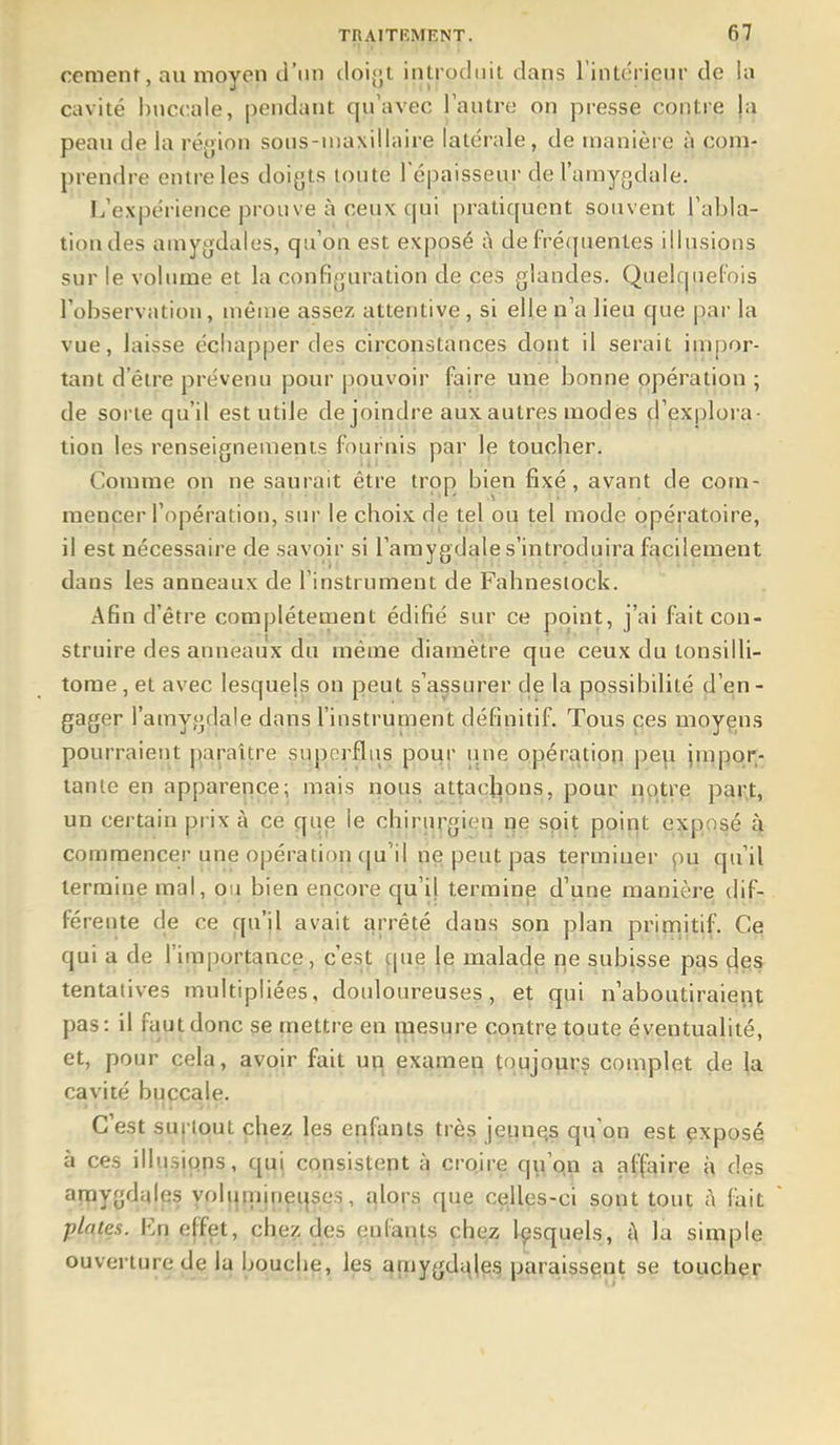 cernent, au moyen d'un doiyt introduit dans l'intérieur de la cavité l)uc(;ale, pendant qu'avec l'autre on presse contre ja peau de la région sous-uia\iliaire latérale, de manière à com- prendre entre les doigts toute Tépaisseur de l'amygdale. L'expérience prouve à ceux qui pratiquent souvent l'abla- tion des amygdales, qu'on est exposé à de fréquentes illusions sur le volume et la configuration de ces glandes. Quelquefois l'observation, même assez attentive, si elle n'a lieu que par la vue, laisse échapper des circonstances dont il serait impor- tant d'être prévenu pour pouvoir faire mie bonne opération ; de sorte qu'il est utile de joindre aux autres modes d'explora- tion les renseignements fournis par le toucher. Comme on ne saurait être trop bien fixé, avant de com- mencer l'opération, sur le choix de tel ou tel mode opératoire, il est nécessaire de .savoir si l'amygdale s'introduira facilement dans les anneaux de l'instrument de Fahnesiock. Afin d'être complètement édifié sur ce point, j'ai fait con- struire des anneaux du même diamètre que ceux du tonsilli- tome , et avec lesquels on peut s'assurer de la possibilité çl'qn - gager l'amygdale dans l'instrument définitif. Tous pes moyçns pourraient paraître superflus pour une opération pep jnipor^- tanle en apparence; mais nous attaclions, pour notre pai;t, un certain pi ix à ce que le chirin'gien qe soit point exposé à commencer une opération ([u'il ne peut pas termiuer pu qu'il termine mal, ou bien encore qu'il termine d'une manière dif- férente de ce qu'il avait arrêté dans son plan primitif. Ce qui a de l'importance, c'est que je malade ne subisse pas des tentatives multipliées, douloureuses, et qui n'aboutiraient pas: il faut donc se mettre en mesure contre toute éventualité, et, pour cela, avoir fait up^ examen tqujoprs complet de |a cavité buccale. C'est surtout chez les enfants très jeime,s qu'on est çxposé à ces illusions, qui consistent à cro.ire qy'qn a aff^^ire i\ des arpygdales yoluiiijneqsc.s, alors que celles-ci sont tout à fait plates. En effet, chez des enfants chez lesquels, t\ la simple ouverture djila bouche, les amygdc\|e§ paraissçiat se toucher