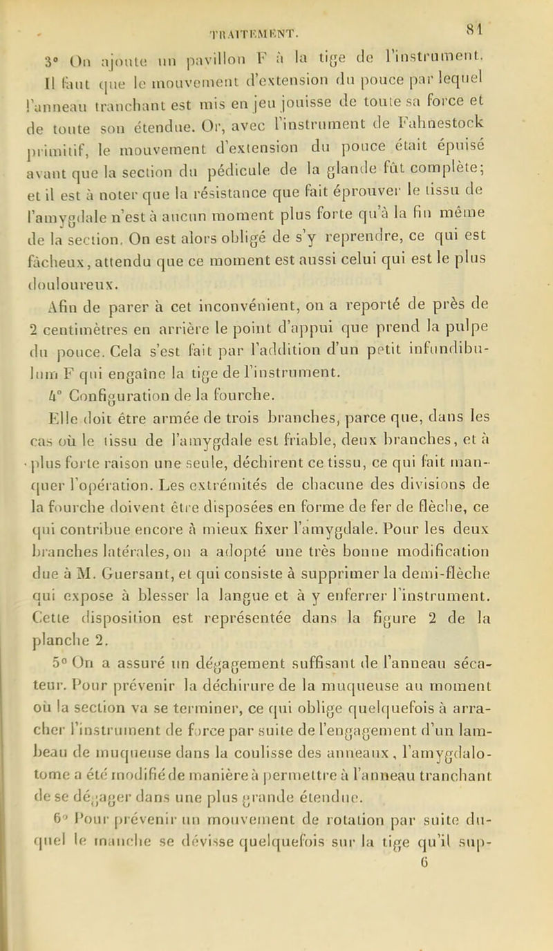 3 On ajoute un pavillon F à la tiye do l'instrument. Il lant (|ue le mouvement d'extension dn pouce par lequel l'anneau tranchant est mis en jeu jouisse de toute sa force et de toute son étendue. Or, avec l'instrument de Fahnestock primitif, le mouvement d'extension du pouce était épuisé avant que la section du pédicule de la glande fût complète; et il est à noter que la résistance que fait éprouver le tissu de l'amygdale n'est à aucun moment plus forte qu'à la fin même de la section. On est alors obligé de s'y reprendre, ce qui est fâcheux, attendu que ce moment est aussi celui qui est le plus douloureux. Afin de parer à cet inconvénient, on a reporté de près de 2 centimètres en arrière le point d'appui que prend la pulpe du pouce. Cela s'est fait par l'addition d'un pptit infundibu- him F qui engaîne la tige de l'instrument. W Configuration de la fourche. Elle doit être armée de trois branches, parce que, dans les cas où le tissu de l'amygdale est friable, deux branches, et à • plus forte raison une seule, déchirent ce tissu, ce qui fait man- quer l'opération. Les extrémités de chacune des divisions de la fourche doivent être disposées en forme de fer de flèche, ce qui contribue encore à mieux fixer l'amygdale. Pour les deux blanches latérales, ou a adopté une très bonne modification due à M. Guersant, et qui consiste à supprimer la demi-flèche qui expose à blesser la langue et à y enferrer l'instrument. Cette disposition est représentée dans la figure 2 de la planche 2. 5° On a assuré un dégagement suffisant de l'anneau séca- teur. Pour prévenir la déchirure de la muqueuse au moment où la section va se terminer, ce qui oblige quelquefois à arra- cher l'instrument de force par suite de l'engagement d'un lam- beau de muqueuse dans la coulisse des anneaux, l'amygdalo- tome a été modifié de manière à permettre à l'anneau tranchant de se dégager dans une plus grande étendiu'. 6 Pour prévenir un mouvement de rotation par suite dti- (|nel le manche se dévisse (juelquefi)is sm* la tige qu'il siqi- G