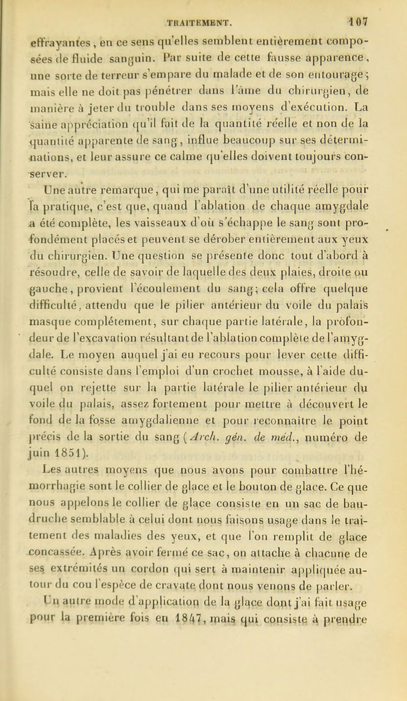 effrayantes, en ce sens qu'elles semblent entièrement compo- sées de fluide sanguin. Par suite de cette fausse apparence, une sorte de terreur s'empare du malade et de son entourage ; mais elle ne doit pas pénétrer dans l'âme du chirurgien, de manière à jeter du ti ouble dans ses moyens d'exécution. La saine appréciation qu'il (ait de la quantité réelle et non de la quantité apparente de sang, influe beaucoup sur ses détermi- nations, et leur assure ce calme qu'elles doivent toujours con- server. Une autre remarque, qui me paraît d'une utilité réelle pour Fa pratique, c'est que, quand l'ablation de chaque amygdale a été complète, les vaisseaux d'où s'échappe le sang sont pro- fondément placés et peuvent se dérober entièrement aux yeuX du chij-urgien. Une question se présente donc tout d'abord à résoudre, celle de savoir de laquelle des deux plaies, droite ou gauche, provient Técouleinent du sang; cela offre quelque difficulté, attendu que le pilier antérieur du voile du palais masque complètement, sur chaque partie latérale, la profon- deur de l'excavation résultant de l'ablation complète de l'amyg- dale. Le moyen auquel j'ai eu recours pour lever cette diffi- culté consiste dans l'emploi d'un crochet mousse, à l'aide du- quel on rejette sur la pai tie latérale le pilier antérieur du voile du palais, assez fortement pour mettre à découvert le fond de la fo,sse aniygdalienne et pour l econnaître le point ])récis delà sortie du sang(^rcA. gén. de mécL, numéro de juin 1851). Les autres moyens que nous avons pour combattre l'hé- morrhagie sont le collier de glace et le bouton de glace. Ce que nous ap[)elonsle collier de glace consiste en un sac de bau- druclie semblable à celui dont nous faisons usage dans le trai- tement des maladies des yeux, et que l'on remplit de glace concassée. Après avoir fermé ce sac, on attache à chacune de ses extrémités un cordon qui sert à maintenir appliquée au- tour du cou l'espèce de cravate dont nous venons de parler. Un autre mode d'application de la glqce dont j'ai fait usage pour la première fois en 18/f7,rnais qui consiste ^ prendre