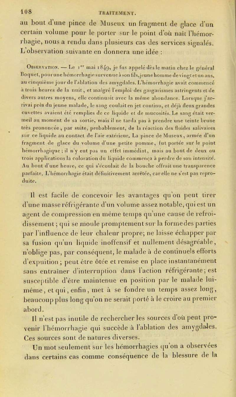 au bout d'une pince de Miiseux un fraj^ment de glace d'un certain volume pour le porter sur le point d où nait l'hémor- rliagie, nous a rendu dans plusieurs cas des services signalés. L observation suivante en donnera une idée : Obsebvation. — Le i mai 1849, je fus appelé dès le matin chez le général Boquel, pour une hémorrha(;ie survenue à son fils,j('une homme de vingt et un ans, au rinf|uième jour de l'ablation des amygdales. L'hémorrhagie avait comiiiencc à trois heures de la nuit, et malgré l'emploi des gargarismes astringents et de divers autres moyens, elle continuait avec la même abondance. Lorsque j'ar- rivai près du jeune malade, le sang coulait en jet continu, et déjà deux grandes cuvettes avaient été remplies de ce liquide et de mucosités. Le sang était ver- meil au moment de sa sortie, mais il ne tarda pas à prendre une teinte brune très prononcée, par suite, probablement, de la réaction des fluides salivaires sur ce liquide au contact de l'air extérieur. La pince de Museux, armée d'un fragment de glace du volume d'une petite pomme, fut portée sur le point hémorrhagique ; il n'y eut pas un effet immédiat, mais au bout de deux ou trois applications la coloration du liquide commença à perdre de son intensité. Au bout d'une heure, ce qui s'écoulait de la bouche offrait une transparence parfaite, L'hémorrhagie était définitivement arrêtée, car elle ne s'est pas repro- duite. Il est facile de concevoir les avantages qu'on peut tirer d'une masse réfrigérante d'un volume assez notable, qui est un agent de compression en même temps qu'une cause de refroi- dissement ; qui se moide promplement sur la formedes parties par l'influence de leur chaleur propre; ne laisse échapper par sa fusion qu'un liquide inoffensif et nullement désagréahie, n'oblige pas, par conséquent, le malade à de continuels efforts d'expuition ; peut être ôtée et remise en place instantanément sans entraîner d'interruplion dans l'action réfrigérante ; est susceptible d'être maintenue en position par le malade lui- même, et qui, enfin, met à se fondre un temps assez long, beaucoup plus long qu'on ne serait porté à le croire au premier abord. Il n'est pas inutile de rechercher les sources d'où peut pro- venir l'hémon hagie qui succède à l'ablation des amygdaJes. Ces sources sont de natures diverses. Un mot seulement sur les héraorrhagies tju'on a observées dans certains cas comme conséquence de la blessure de la