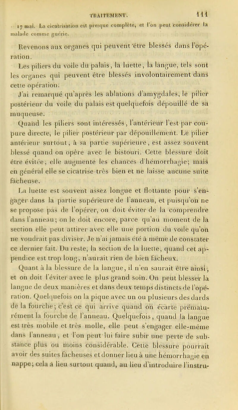 tRAITËMENT. lll 17 mai. La cicatrisation est presque complète, et l'on peut considérer la malade comme guérie. Revenons aux organes qui peuvent'être blessés clans l'opé- ration. Les piliers du voile du palais, la luette, la langue, tels sont les organes qui peuvent être blessés involontairement dans cette opération. J'ai remarqué qu'après les ablations d'amygdales, le pilier postérieur du voile du palais est quelquefois dépouillé de sa muqueuse. Quaud les piliers sont intéressés, l'antérieur l'est par cou- pure directe, le pilier postérieur par dépouillement. Le pilier antérieur surtout, à sa partie supérieure, est assez souvent blessé quand on opère avec le bistouri. Cette blessure doit être évitée, elle augmente les chances d'hémorrhagie; mais en général elle se cicatrise très bien et ne laisse aucune suite fâcheuse. La luette est souvent assez longue et flottante pour s'en- gager dans la partie supérieure de l'anneau, et puiscpi'on ne se propose pas de l'opérer, on doit éviter de la comprendre dans l'anneau; on le doit encore, parce qu'au moment de la section elle peut attirer avec elle une portion du voile qu'on ne voudrait pas diviser. Je n'ai jamais été à mêmie de constater ce dernier fait. Du reste, la section de la luette, quand cet ap- pendice est trop long, n'aurait rien de bien fâcheux. Quant à la blessure de la langue, il n'en saurait être ainsi, et on doit l'éviter avec le plus grand soin. On peut blesser la langue de deux manières et dans deux temps distincts de l'opé- ration. Quehiuefois on la pique avec un ou plusieurs des dards de la fourche; c'est ce qui arrive quand on écarte prématu- rément la fourche de l'anueau. Quelquefois, quand la langue est très mobile et très molle, elle peut s'engager elle-même dans l'anneau, et l'on peut lui faire subir une perte de sub- slance plus ou moins considérable. Cette blessure pourrait avoir des suites fâcheuses et donner lieu à une hémorrha{;ie en nappe; cela a lieu surtout quand, au lieu d'introduire Tinstru-