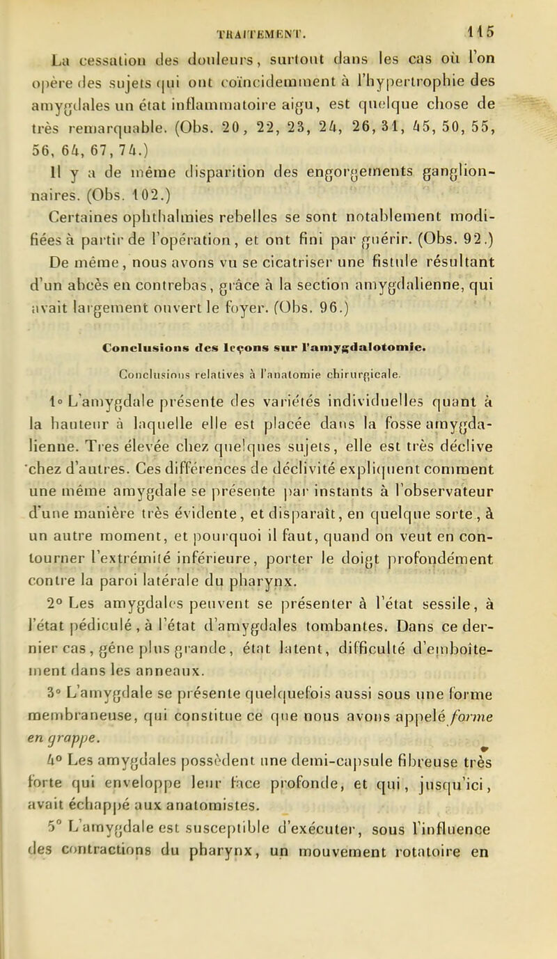 La cessaliou des douleurs, surtout dans les cas où l'on o|)ère des sujets (jui ont coïncidemnient à l'hypertrophie des amygdales un état inflammatoire aigu, est quelque chose de très remarquable. (Obs. 20, 22, 23, 26, 26, 31, 65, 50, 55, 56. 64, 67, Th.) Il y a de même disparition des engorgetnents ganglion- naires. (Obs. 102.) Certaines ophtlialmies rebelles se sont notablement modi- fiées à partir de l'opération, et ont fini par frnérir. (Obs. 92.) De même, nous avons vu se cicatriser une fistule résultant d'un abcès en contrebas, grâce à la section aniygdalienne, qui iivait largement ouvert le foyer. (Obs. 96.) Conclusions des leçons sur l'amygdalotomie. Conclusions relatives à l'-Tnatomie chirurgicale. l L'amygdale présente des variétés individuelles quant a la hauteur à laquelle elle est placée dans la fosse amygda- lienue. Très élevée chez quelques sujets, elle est très déclive chez d'autres. Ces différences de déclivité expli(]uent comment une même amygdale se présente pai- instants à l'observateur d'une manière très évidente, et disparaît, en quelque sorte , à un autre moment, et jiourquoi il faut, quand on veut en con- tourner rex]:rémité inférieure, porter le doigt profondément contre la paroi latérale du pharynx. 2° Les amygdales peuvent se présentera l'état sessile, à l'état pédiculé , à l'état d'amygdales tombantes. Dans ce der- nier cas , géne plus grande , état latent, difficulté d'eniboîte- ment dans les anneaux. 3» L'amygdale se présente quelc|uefois aussi sous une forme membraneuse, qui constitue ce que nous avons appelé forme en grappe. U° Les amygdales possèdent une demi-ca|)sule fibreuse très forte qui enveloppe leur face profonde, et qui, jusqu'ici, avait échapjjé aux auatoraistes. 5° L'amygdale est susceptible d'exécuter, sous l'influence des Cfmtractions du pharynx, un mouvement rotatoire en