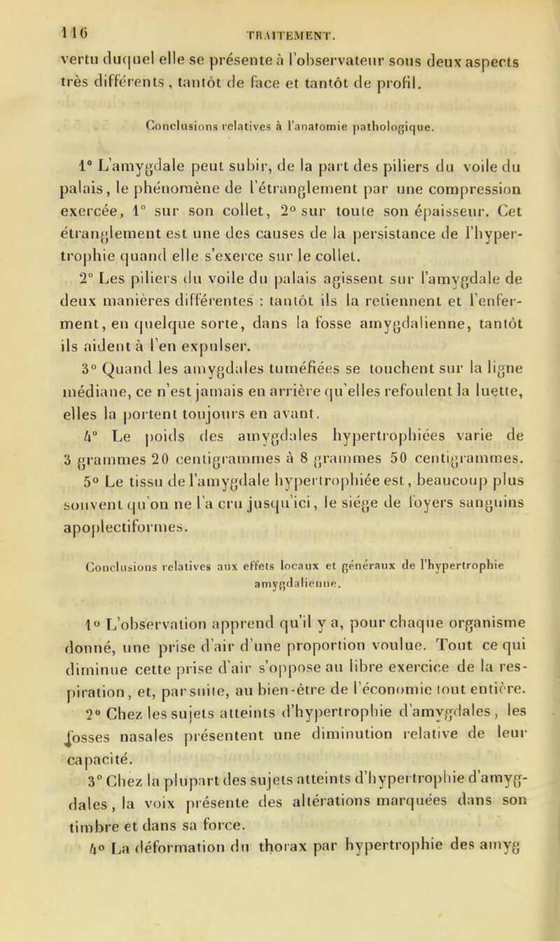 vertu cluc|uel elle se présente à lobservateur sons deux aspects très différents , tanlôt de face et tantôt de profil. Conclusions relatives à l'anatomie pathologique. 1° L'amyfjdale peut subir, de la part des piliers du voile du palais, le phénomène de Tétranglement par une compression exercée, 1 sur son collet, 2° sur toute son épaisseur. Cet étran{;lement est une des causes de la persistance de l'hyper- trophie quand elle s'exerce sur le collet. 2° Les piliers du voile du palais agissent sur l'amvgdale de deux manières différentes : tantôt ils la retiennent et renfer- ment, en (juelque sorte, dans la fosse amygdalienne, tantôt ils aident à l'en expulser. 3° Quand les amygdales tuméfiées se touchent sur la ligne médiane, ce n'est jamais en arrière qu'elles refoulent la luette, elles la portent toujours en avant. U° Le poids des amygdales hypertrophiées varie de 3 grammes 20 centigrammes à 8 granmies 50 centigrammes. 5° Le tissu de l'amygdale hyperirojihiée est, beaucoup plus souvent qu'on ne l'a cru jusqu'ici, le siège de foyers sanguins apoplectiformes. Conclusions relatives aux effets locaux et généraux de l'hypertrophie amygJalienne. 1« L'observation apprend qu'il y a, pour chaque organisme donné, une prise d'air d'une proportion voulue. Tout ce qui diminue cette prise d'air s'oppose au libre exercice de la res- piration, et, par suite, au bien-être de l'économie tout entière. 2° Chez les sujets atteints d'hypertrophie d'amygdales, les fosses nasales présentent une diminution relative de leur capacité. 3° Chez la plupart des sujets atteints d'hypertrophie d'amyg- dales, la voix présente des altérations marquées dans son timbre et dans sa force. /[|0 La déformation du thorax par hypertrophie des amyg
