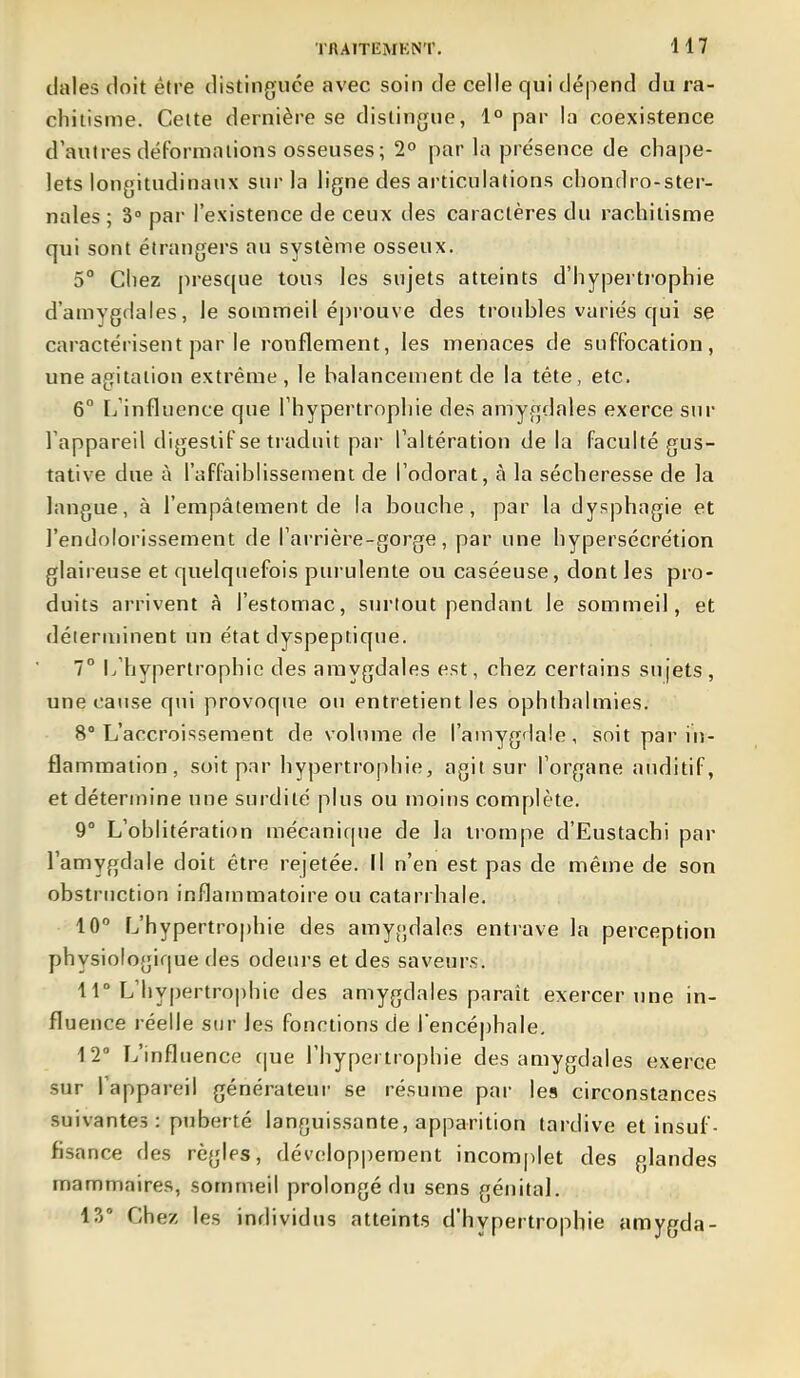 dales doit être distinguée avec soin de celle qui dépend du ra- chitisme. Cette dernière se distingue, 1° par la coexistence d'autres déformations osseuses; 2» par la présence de chape- lets longitudinaux sur la ligne des ai'ticulalions chondro-ster- nales ; 3° par l'existence de ceux des caractères du rachitisme qui sont étrangers au système osseux. 5° Chez presque tous les sujets atteints d'hypertrophie d'amygdales, le sommeil épi'ouve des troubles variés qui se caractérisent par le ronflement, les menaces de suffocation, une agitation extrême, le balancement de la téte, etc. 6° L'influence que l'hypertrophie des amygdales exerce sur l'appareil digestif se traduit par l'altération de la faculté gus- tative due à l'affaiblissement de l'odorat, à la sécheresse de la langue, à l'empâtement de la bouche, par la dysphagie et l'endolorissement de l'arrière-gorge, par une hypersécrétion glaireuse et quelquefois purulente ou caséeuse, dont les pro- duits arrivent à l'estomac, surtout pendant le sommeil, et déterminent un état dyspeptique. 1° Iv'hypertrophie des amygdales est, chez certains sujets, une cause qui provoque ou entretient les ophthalmies. 8° L'accroissement de volume de l'amygdale, soit par in- flammation, soit par hypertrophie, agit sur l'organe auditif, et détermine une surdité plus ou moins complète. 9° L'oblitération mécanique de la trompe d'Eustachi par l'amygdale doit être rejetée. Il n'en est pas de même de son obstruction inflammatoire ou catarrhale. 10 L'hypertrophie des amy(;dales entrave la perception physiologique des odeurs et des saveurs. 11° L'hypertrophie des amygdales paraît exercer nne in- fluence réelle sur les fonctions de l encéphale. 12° L'influence (|ue l'hypertrophie des amygdales exerce sur l'appareil générateur se résume par les circonstances suivantes: puberté languissante, apparition tardive et insuf- fisance des règles, dévelop|)ement incom|)let des glandes mammaires, sommeil prolongé du sens génital. i?) Chez les individus atteints d'hypertrophie amygda-