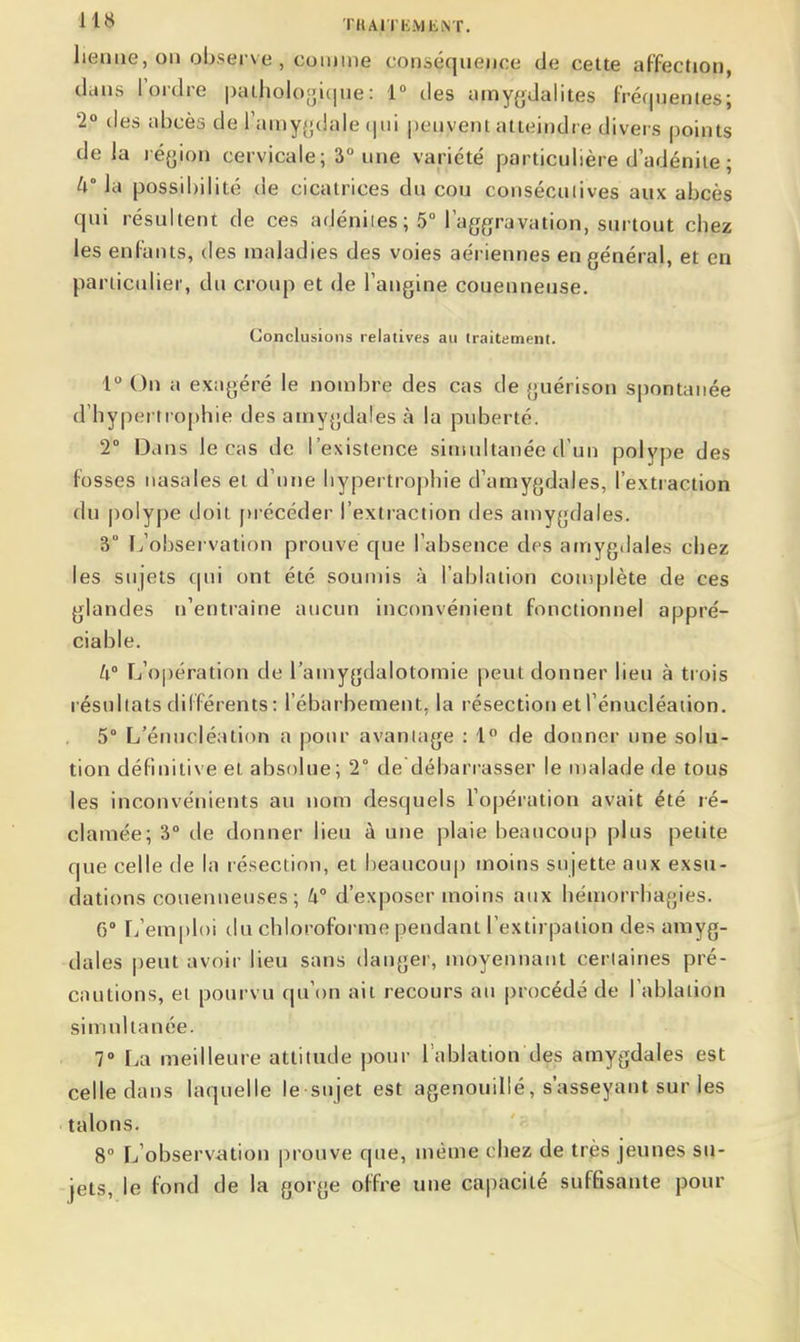 lieniie,on observe , comme conséquence de cette affection, dans l'ordre |)aiholo[ji(jue: 1 des amygdalites fréquentes; 2° des abcès de ramy(j(iale (|iii peuvent atteindre divers points de Ja région cervicale; 3° une variété particulière d adénite ; 4 la possibilité de cicatrices du cou consécutives aux abcès qui résultent de ces adéniies ; 5° l'aggravation, surtout chez les enfants, des maladies des voies aériennes en général, et en particulier, du croup et de l'angine couenneuse. Conclusions relatives au traitement. 1° On a exagéré le nombre des cas de guérison spontanée d'hypertrophie des amygdales à la puberté. 2° Dans le cas de l'existence simultanée d'un polype des fosses nasales et d'une hypertrophie d'amygdales, l'extraction du polype doit [)récéder l'extraction des amygdales. 3° [^'observation prouve que l'absence des amygdales chez les sujets qui ont été soumis à l'ablation couiplète de ces glandes n'entraîne aucun inconvénient fonctionnel appré- ciable. W L'opération de l'amygdalotomie peut donner lieu à trois l ésuliats différents : l'ébarbement, la résection et l'énucléaiion. 5° L'énucléation a pour avantage : 1° de donner une solu- tion définitive et absolue; 2° de débarrasser le malade de tous les inconvénients au nom desquels l'opération avait été ré- clamée; 3° de donner lieu à une plaie beaucoup plus petite que celle de la résection, et l)eancoup moins sujette aux exsu- dations couenneuses ; ti° d'exposer moins aux hémorrhagies. 6 L'emploi du chloroforme pendant l'extirpation des amyg- dales peut avoir lieu sans danger, moyennant cerlaines pré- cautions, et pourvu qu'on ait recours au procédé de l'ablation simultanée. 7 La meilleure attitude pour l'ablation des amygdales est celle dans laquelle le sujet est agenouillé, s'asseyant sur les talons. 8° L'observation prouve que, même chez de très jeunes su- jets, le fond de la gorge offre une capacité suffisante pour