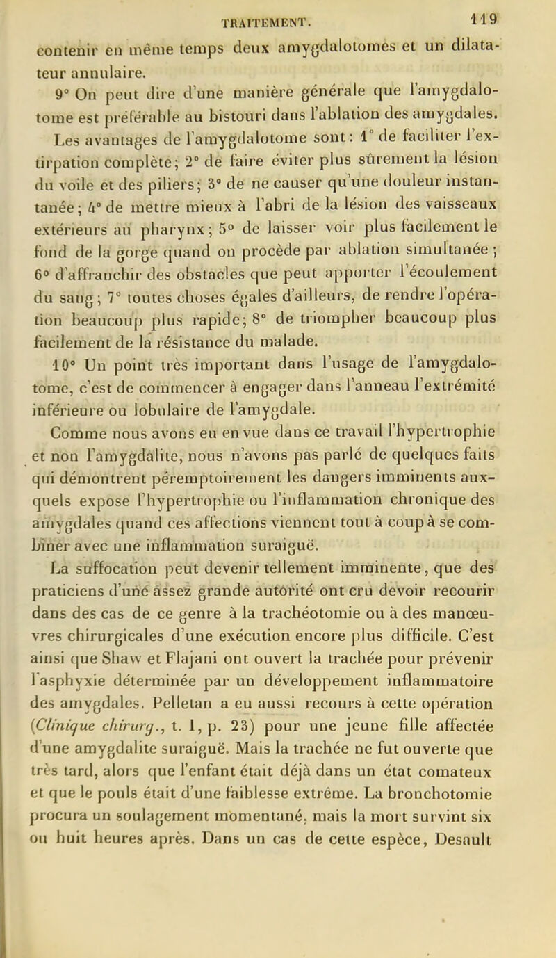 contenir en même temps deux amygdalotomes et un dilata- teur annulaire. r On peut dire d une manière générale que l'amygdalo- tome est préférable au bistouri dans l'ablation des amygdales. Les avantages de lamygdalotome sont: 1° de faciliter l'ex- tirpation complète; 2' de faire éviter plus sûrement la lésion du voile et des piliers; 3 de ne causer qu une douleur instan- tanée; 4° de mettre mieux à l'abri de la lésion des vaisseaux extérieurs au pharynx ; 5° de laisser voir plus facilement le fond de la gorge quand ou procède par ablation simultanée ; 6» d'affranchir des obstacles que peut apporter l'écoulement du sang; 7° toutes choses égales d'ailleurs, de rendre l'opéra- tion beaucoup plus rapide; 8 de triompher beaucoup plus facilement de la résistance du malade. 10» Un point très important dans l'usage de l'amygdalo- tome, c'est de commencer à engager dans l'anneau l'extrémité inférieure ou lobulaire de l'amygdale. Comme nous avons eu en vue dans ce travail l'hypertrophie et non l'amygdalite, nous n'avons pas parlé de quelques faits qui démontrent péremptoirement les dangers imminents aux- quels expose l'hypertrophie ou l'inflammation chronique des amygdales quand ces affections viennent tout à coup à se com- biner avec une inflammation suraiguë. La suffocation peut devenir tellement imminente, que des praticiens d'une assez grande autorité ont cru devoir recourir dans des cas de ce genre à la trachéotomie ou à des manœu- vres chirurgicales d'une exécution encore plus difficile. C'est ainsi que Shaw et Flajani ont ouvert la trachée pour prévenir 1 asphyxie déterminée par un développement inflammatoire des amygdales. Pelletan a eu aussi recours à cette opération {Clini(fue chirurg., t. 1, p. 23) pour une jeune fille affectée d'une amygdalite suraiguë. Mais la trachée ne fut ouverte que très tard, alors que l'enfant était déjà dans un état comateux et que le pouls était d'une faiblesse extrême. La bronchotoraie procura un soulagement momentané, mais la mort survint six ou huit heures après. Dans un cas de cette espèce, Desnuit