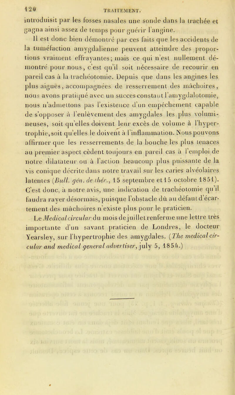 TH.VITEMENT. introduisit par les losses nasales une sonde dans la trachée et yagna ainsi assez de lenijjs pour yuérir l anyine. Jl est donc bien déinonirc par ces faits que les accidents de la tumélaction amyydalienne peuvent atteindre des propor- tions vraiment efliayanles; niais ce qui n'est nullement dé- montré pour nous, c'est qu'il soit nécessaire de recourir en pareil cas à la trachéotomie. Depuis (|ue dans les angines les plus aiguës, accompagnées de resserrement des mâchoires, nous avons praticjué avec un succès constant l'amygilalotomie, nous n'admettons pas l'existence d'un empêchement capable de s'opposer à l'enlèvement des amygdales les plus volumi- neuses, soit qu'elles doivent leur excès de volume à l'hyper- trophie,soit qu'elles le doivent à rinjplammalion. Nous pouvons affirmer que les resserrements de la bouche les plus tenaces au premier aspect cèdent toujours en pareil cas à l'emploi de notre dilatateur ou à l'action beaucoup plus puissante de la vis conique décrite dans notre travail sur les caries alvéolaires latentes {Bull. gén. de ihér., 15 septembre et 15 octobre 1851). C'est donc, à notre avis, une indication de trachéotomie qu'il faudra rayer désormais, puisque l'obstacle dù au défaut d'écar- tement des mâchoires n'existe plus pour le praticien. Le Médical circular âu mois de juillet renferme ime lettre très importante d'un savant praticien de Londres, le docteur Yearsley, sur l'hypertrophie des amygdales. {The médicalcir- cularand médical gênerai advertiser, julj 5, 185i.)