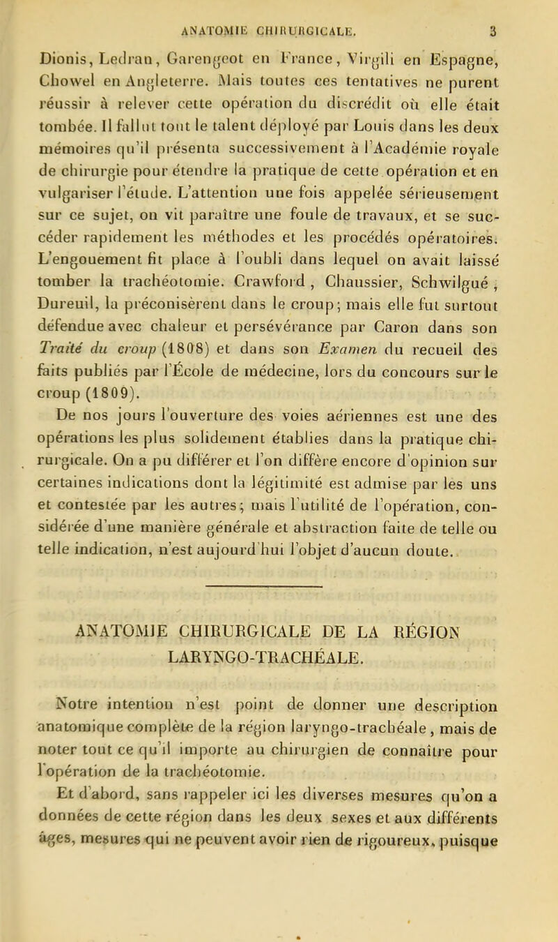 Dionis, Ledran, Garenyeot en France, Viryili en EsjDagne, Cbowel en An^jleterre. Mais toutes ces tentatives ne purent réussir à relever cette opération du discrédit où elle était tombée. Il fallut tout le talent déployé par Louis dans les deux mémoires qu'il présenta successivement à l'Académie royale de chirurgie pour étendre la pratique de celte opération et en vulgariser l'élude. L'attention une fois appelée sérieusement sur ce sujet, on vit paraître une foule de travaux, et se suc- céder rapidement les méthodes et les procédés opératoires; L'engouement fit place à l'oubli dans lequel on avait laissé tomber la trachéotomie. Crawford , Ghaussier, Schwilgué j Dureuil, la préconisèrent dans le croup; mais elle fut surtout défendue avec chaleur et persévérance par Caron dans son Traité du croup (1808) et dans son Examen du recueil des faits publiés par l'École de médecine, lors du concours sur le croup (1809). De nos jours l'ouverture des voies aériennes est une des opérations les plus solidement établies dans la pratique cbi- rurgicale. On a pu différer et l'on diffère encore d'opinion sur certaines indications dont la légitimité est admise par les uns et contestée par les autres; mais l'utilité de l'opération, con- sidérée d'une manière générale et abstraction faite de telle ou telle indication, n'est aujourd bui l'objet d'aucun doute. ÀNATQMJE CHIRURGICALE DE LA RÉGION LARYNGO-TRACHÉALE. Notre intention n'est point de donner une description anatomique complète de la région laryngo-trachéale , mais de noter tout ce qu'il importe au chirurgien de connaître pour l'opération de la trachéotomie. Et d'abord, sans rappeler ici les diverses mesures qu'on a données de cette région dans les deux sexes et aux différents âges, mesures cjui ne peuvent avoir rien de rigoureux, puisque