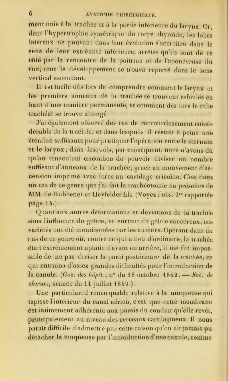 ment unie à la trachée et â la partie inférieure du larynx. Or, dans l'hypertrophie symétrique du corps thyroïde, les lohes latéraux ne pouvant dans leur évolution s'accroître dans le sens de leur extrémité inférieure, ariêtés qu'ils sont de ce côté par la rencontre de la poitrine et de l'aponévrose du cou, tout le développement se trouve reporté dans le sens vertical ascendant. Il est facile dès lors de comprendre comment le larynx et les premiers anneaux dé la tracliée se trouvent refoulés en haut d'une manière permanente, et comment dès lors le tube trachéal se trouve allongé. J'ai également observé des cas de raccourcissement consi- dérable de la trachée, et dans lesquels il restait à peine une étendue suffisante pour pratiquer l'opération entre le sternum et le larynx, dans lesquels, par consécjuent, nous n'avons dù qu'au tenaculum cricoïdien dé pouvoir diviser un nombre suffisant d'anneaux de la trachée, grâce au mouvement d'as- cension imprimé avec force au cartilage cricoïde. C'est dans un cas de ce genre que j'ai fait la trachéotomie en présence de MM. de Hiibbenet et Heyfelder fils. (Voyez l'obs. I rapportée page ik.) Quant aux autres déformations et déviations de la trachée sous l'influence du goitre, et surtout du goitre cancéreux, ces variétés ont été mentionnées par les auteurs. Opérant dans un cas de ce genre où, contre ce qui a lieu d'ordinaire, la trachée était extrêmement aplatie d'avant en arrière, il me fut impos- sible de ne pas diviser la paroi postérieure de la trachée, ce qui entraîna d'assez grandes difficultés pour l'introduction de la canule. {Gaz. des hôpit., n° du 18 octobre 1849. — Soc. de chirur., séance du 11 juillet 1849.) Une particularité remarquable relative à la muqueuse qui tapisse l'intérieur du canal aérien, c'est que cette membrane est intimement adhérente aux parois du conduit qu'elle revêt, principalement au niveau des cerceaux cartilagineux. Il nous paraît difficile d'admettre par cette raison qu'on ait jamais pu détacher la muqueuse par l'introduction d'une canule, comme