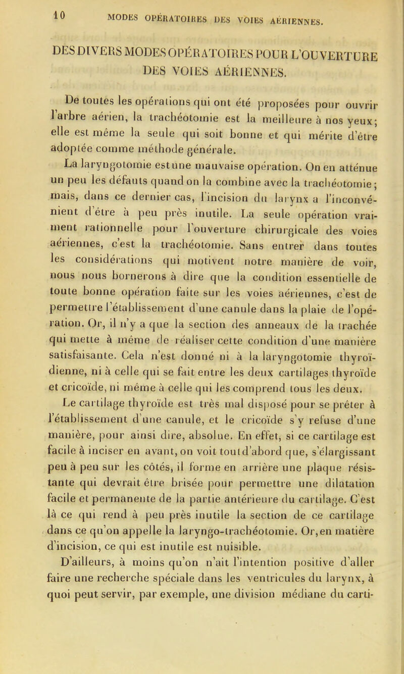 MODES 0PÉHAT01HES DES VOIES AÉRIENNES. DES DIVERS MODES OPÉRATOIRES POUR L'OUVERTURE DES VOIES AÉRIENNES. De toutes les opérations qui ont été proposées pour ouvrir l'arbre aérien, la trachéotomie est la meilleure à nos yeux; elle est même la seule qui soit bonne et qui mérite d être adoptée comme méthode générale. La laryngotomie est une mauvaise opération. On en atténue un peu les défauts quand on la combine avec la trachéotomie; mais, dans ce dernier cas, l'incision du larynx a l'inconvé- nient d être à peu près inutile. La seule opération vrai- ment rationnelle pour l'ouverture chirurgicale des voies aériennes, c'est la trachéotomie. Sans entrer dans toutes les considérations qui motivent notre manière de voir, nous nous bornerons à dire que la condition essentielle de toute bonne opération faite sur les voies aériennes, c'est de permettre l'établissement d'une canule dans la plaie de l'opé- ration. Or, il n'y a que la section des anneaux de la trachée qui mette à même de réaliser cette condition d'une manière satisfaisante. Cela n'est donné ni à la laryngotomie thyroï- dienne, ni à celle qui se fait entre les deux cartilages thyroïde et cricoïde, ni même à celle qui les comprend tous les deux. Le cartilage thyroïde est très mal dis|)Osé pour se prêter à l'établissement d'une canule, et le cricoïde s'y refuse d'une manière, pour ainsi dire, absolue. En effet, si ce cartilage est facile à inciser en avant, on voit tould'abord que, s'élargissant peu à peu sur les côtés, il forme en arrière une plaque résis- tante qui devrait être brisée pour permettre une dilatation facile et permanente de la partie antérieure du cartilage. C'est là ce qui rend à peu près inutile la section de ce cartilage dans ce qu'on appelle la laryngo-trachéotomie. Or,en matière d'incision, ce qui est inutile est nuisible. D'ailleurs, à moins qu'on n'ait l'intention positive d'aller faire une recherche spéciale dans les ventricules du larynx, à quoi peut servir, par exemple, une division médiane du carti-