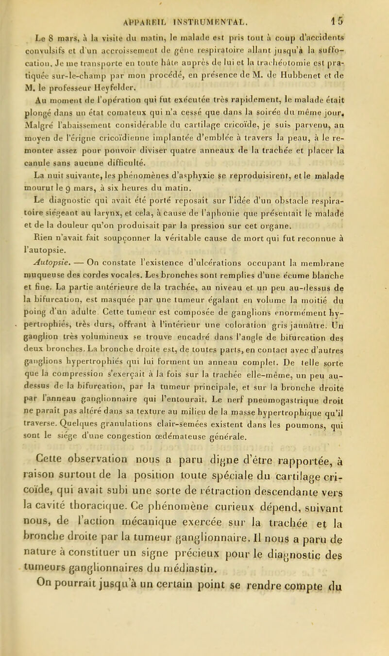 Le 8 mars, à la visite lUi mntin, le malade est pris tout à coup d'accidents convulsifs et d'un accroissement tie gène respiratoire allant jusqu'à la suffo- cation. Je me transporte en toute hâte auprès de lui et la irache'otomie est pra-, tiquée sur-le-champ par mon procédé, en présence de M. de Hubbenet et de M. le professeur Heyfelder. Au monieiit de l'opération qui fut exécutée très rapidement, le malade était plongé dans un état comateux qui n'a cessé que dans la soirée du même jour. Malgré l'abaissement considérable du carlilaf[e cricoïde, je suis parvenu, au moyen de l'crigne cricoïdienne implantée d'emblée à travers la peau, à le re- monter assez pour pouvoir diviser quatre anneaux de la trachée et placer la canule sans aucune difficulté. La nuit suivante, les phénomènes d'asphyxie se reproduisirent, et le malade mourut le g mars, à six heures du matin. Le diagnostic qui avait été porté reposait sur l'idée d'un obstacle respira- toire sié.oeaot au larynx, et cela, à cause de ra|)honie que présentait le maladé et de la douleur qu'on produisait par la pression sur cet organe. Rien n'avait fait soupçonner la véritable cause de mort qui fut reconnue à l'autopsie. Autopsie. — On constate l'existence d'ulcérations occupant la membrane muqueuse des cordes vocales. Les bronches sont remplies d'une écume blanche et fine. La partie antérieure de la trachée, au niveau et un peu au-dessus de la bifurcation, est masquée par une tumeur égalant en volume la moitié du poing d'un adulte. Cette tumeur est composée de ganglions énormément hy- pertrophiés, très durs, offrant à l'intérieur une coloration gris jaunâtre. Un ganglion très volumineux se trouve encadré dans l'angle de bifurcation des deux bronches. La bronche droite est, de toutes parts, en contact avec d'autres ganglions hypertrophiés qui lui Forment un anneau complet. De telle sorte que la compression s'exerçait à la fois sur la trachée elle-même, un peu au- dessus de la bifurcation, par la tumeur principale, et sur la bronche droite par l'anneau ganglionnaire qui l'entourait. Le nerf pneumogastrique droit ne paraît pas altéré dans sa texture au milieu de la masse hypertrophique qu'il traverse. Quelques granulations clair-semées existent dans les poumons, qui sont le siège d'une congestion œdémateuse générale. Cette observation nous a paru di{j,ne d'être rapportée, à raison surtout de la position toute spéciale du cartilage cri- coïde, qui avait subi une sorte de rétraction descendante vers la cavité thoracique. Ce phénomène curieux dépend, suivant nous, de l'action mécanique exercée sur la trachée et la bronche droite par la tumeur ganglionnaire. 11 nous a paru de nature à constituer un signe précieux pour le diagnostic des tumeurs ganglionnaires du médiastin. On pourrait jusqu'à un certain point se rendre compte du