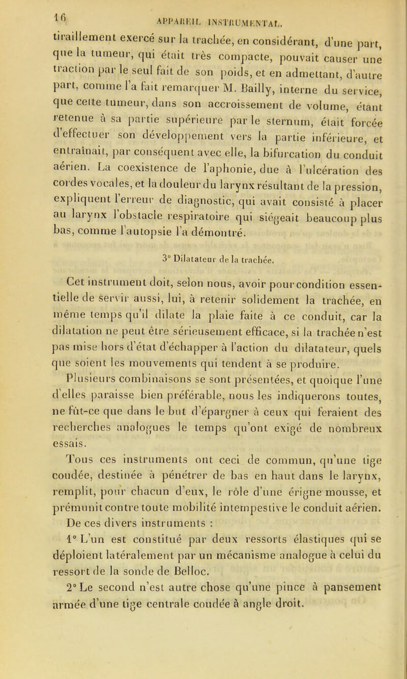 '^^^ APIMItKir, INSTfiUMKNTAÎ,. tiraillement exercé sur la trachée, en considérant, d'une part, que la tumeur, qui était très compacte, pouvait causer une traction par le seul fait de son poids, et en admettant, d autre part, comme l'a lait remarcjuer M. Bailly, interne du service, que celte tumeur, dans son accroissement de volume, étant retenue à sa partie supérieure par le sternum, était forcée d'effectuer son développement vers la partie inférieure, et entraînait, par conséquent avec elle, la bifurcation du conduit aérien. La coexistence de l'aphonie, due à l'ulcération des cordes vocales, et la douleur du larynx résultant de la pression, expliquent l'erreur de diagnostic, qui avait consisté à placer au larynx l'obstacle respiratoire qui siégeait beaucoup plus bas, comme l'autopsie l'a démontré. 3° Dilatateur de la trachée. Cet instrument doit, selon nous, avoir pour condition essen- tielle de servir aussi, lui, à retenir solidement la trachée, en même temps qu'il dilate la plaie faite à ce conduit, car la dilatation ne peut être sérieusement efficace, si la trachée n'est pas mise hors d'état d'échapper à l'action du dilatateur, quels que soient les mouvements qui tendent à se produire. Plusieurs combinaisons se sont présentées, et quoique l'une d'elles paraisse bien préférable, nous les indiquerons toutes, ne fût-ce que dans le but d'épargner à ceux qui feraient des recherches analogues le temps qu'ont exigé de nombreux essais. Tous ces instruments ont ceci de commun, qu'une tige coudée, destinée à pénétrer de bas en haut dans le larynx, remplit, pour chacun d'eux, le rôle d'une érigne mousse, et prémunit contre toute mobilité intempestive le conduit aérien. De ces divers instruments : 1° L'un est constitué par deux ressorts élastiques (jui se déploient latéralement par un mécanisme analogue à celui du ressort de la sonde de Belloc, 2° Le second n'est autre chose qu'une pince à pansement armée d'une tige centrale coudée à angle droit.
