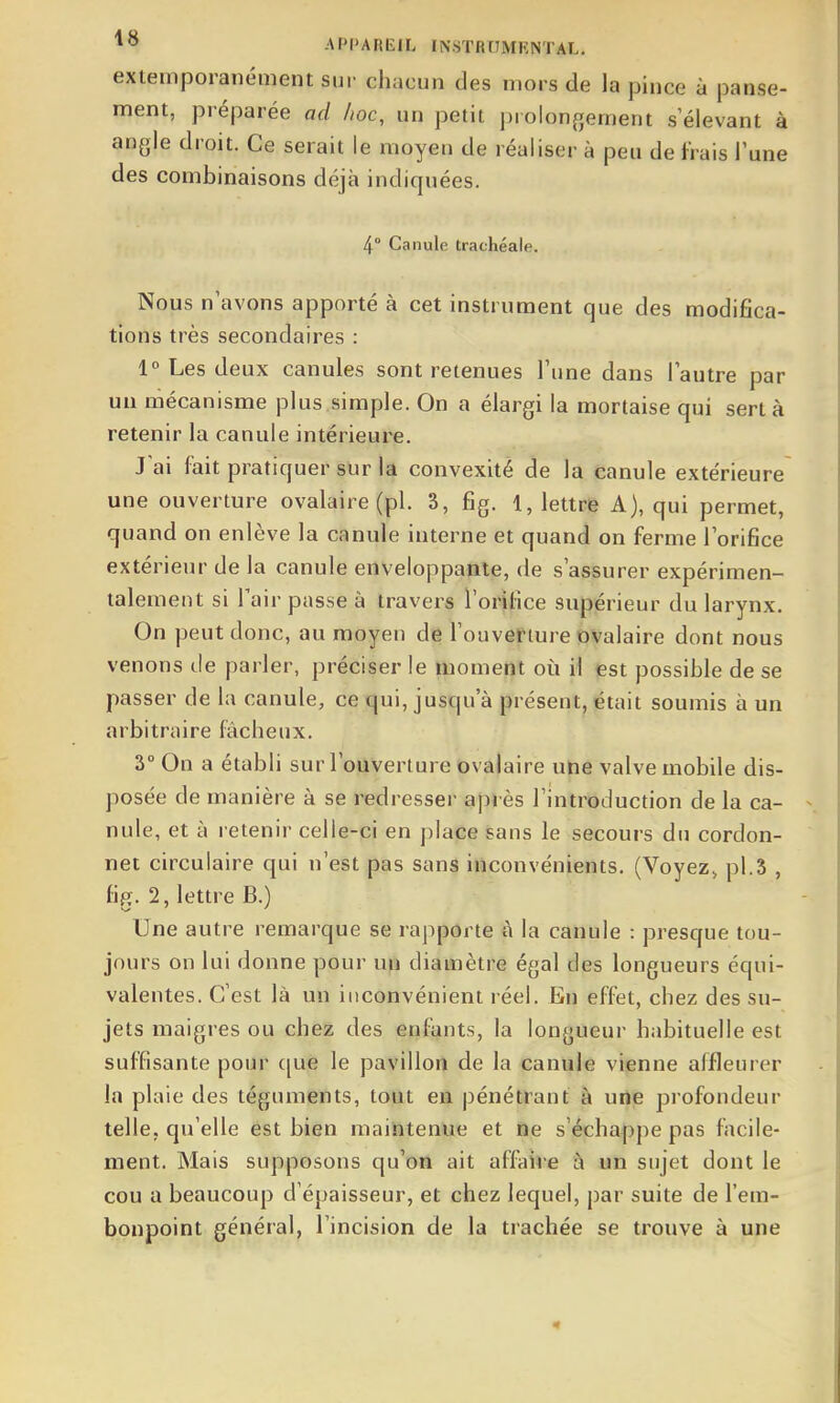 extemporanément sur chacun des mors de la pince à panse- ment, préparée ad hoc, un petit prolon^^ernent s élevant à angle droit. Ce serait le moyen de réaliser à peu de frais l'une des combinaisons déjà indiquées. 4° Canule trachéale. Nous n'avons apporté à cet instrument que des modifica- tions très secondaires : 1° Les deux canules sont retenues Tune dans lautre par un mécanisme plus simple. On a élargi la mortaise qui sert à retenir la canule intérieure. J ai fait pratiquer sur la convexité de la canule extérieure une ouverture ovalaire (pl. 3, fig. 1, lettre A), qui permet, quand on enlève la canule interne et quand on ferme lorifice extérieur de la canule enveloppante, de s assurer expérimen- talement si Tairpassea travers l'orifice supérieur du larynx. On peut donc, au moyen de l'ouverture OValaire dont nous venons de parler, préciser le moment où il est possible de se passer de la canule, ce qui, jusqu'à présent, était soumis à un arbitraire fâcheux. 3° On a établi sur l'ouverture ovalaire une valve mobile dis- posée de manière à se redresser après l'introduction de la ca- nule, et à retenir celle-ci en place sans le secours du cordon- net circulaire qui n'est pas sans inconvénients. (Voyez, pl.3 , fig. 2, lettre B.) Une autre remarque se rapporte à la canule : presque tou- jours on lui donne pour un diamètre égal des longueurs équi- valentes. C'est là un inconvénient réel. En effet, chez des su- jets maigres ou chez des enfants, la longueur habituelle est suffisante pour cjue le pavillon de la canule vienne affleurer la plaie des téguments, tout en pénétrant à une profondeur telle, qu'elle est bien maintenue et ne s'échappe pas facile- ment. Mais supposons qu'on ait affaire à un sujet dont le cou a beaucoup d'épaisseur, et chez lequel, par suite de l'em- bonpoint général, l'incision de la trachée se trouve à une