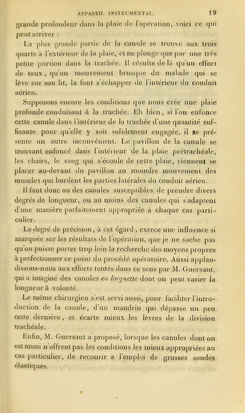 grande prorondeur dans la plaie de l'opération, voici ce qui peut arriver : La plus grande partie de la canule se trouve aux trois quarts à l'extérieur de la plaie, et ne plonge que par une très petite portion dans la trachée. Il résulte de là qu'un effort de toux, qu'un mouvement brusque du malade qui se lève sur son lit, la font s'échapper de l'intérieur du conduit aérien. Supposons encore les conditions que nous crée une plaie profonde conduisant à la trachée. Eh bien, si l'on enfonce cette canule dans l'intérieur de la trachée d'une quantité suf- fisante pour qu'elle y soit solidement engagée, il se pré- sente un autre inconvénient. Le pavillon de la canule se trouvant enfoncé dans l'intérieur de la plaie prétrachéale, les chairs, le sang qui s'écoule de cette plaie, viennent se placer au-devant du pavillon au moindre mouvement des muscles qui bordent les parties latérales du conduit aérien. Il faut donc ou des canules susceptibles de prendre divers degrés de longueur, ou au moins des canules qui s'adaptent d'une manière parfaitement appropriée à chaque cas parti- culier. Le degré de précision, à cet égard , exerce une influence si marquée sur les résultats de l'opération, que je ne sache pas qu'on puisse porter trop loin la recherche des moyens propres à perfectionner ce point du procédé opératoire. Aussi applau- dissons-nous aux efforts tentés dans ce sens par M. Guersant, quia imaginé des canules en lorgnette dont on peut varier la longueur à volonté. Le même chirurgien s'est servi aussi, pour facditer l'intro- duction de la canule, d'un mandrin qui dépasse un peu cette dernière, et écarte mieux les lèvres de la division trachéale. Enfin, M. Guersant a proposé, lorsque les canules dont on est muni n'offrent pas les conditions les mieux appropriées au cas particulier, de recourir à • l'emploi de grosses sondés élastiques.