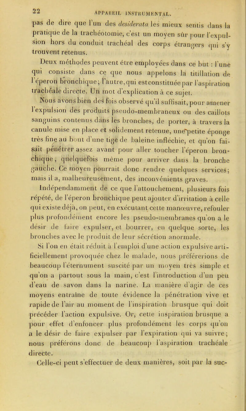 pas de dire que l'un des desiderata les mieux sentis dans la pratique de la trachéotomie, c'est un moyen sûr pour l'expul- sion hors du conduit trachéal des corps étrangers cpii s'y trouvent retenus. Deux méthodes peuvent être employées dans ce but : l'une qui consiste dans ce que nous appelons la titillation de l'éperon bronchique; l'autre,qui estconstituéepar l'aspiration trachéale directe. Un mot d'explication à ce sujet. Nous avons bien deS fois observé qu'd suffisait, pour amener l'expulsion des produits pseudo-membraneux ou des caillots sanguins contenus dans les bronches, de porter, à travers la canule mise en place et solidement retenue, nne*^etite éponge très fine au bout d'une tige de baleine infléchie, et qu'on fai- sait pénétrer assez avant pour aller toucher l'éperon bron- chique, quelquefois même pour arriver dans la bronche gauche. Ce moyen pourrait donc rendre quelques services; mais il a, malheureusement, des inconvénients graves. Indépendamment de ce que l'attouchement, plusieurs fois répété, de l'éperon bronchique peut ajouter d'irritation à celle qui existe déjà, on peut, en exécutant cette manœuvre, refouler plus profondément encore les pseudo-niembranes qu'on a le désir de laire exjîulser, et bourrer, en quelque sorte, les bronches avec le produit de leur sécrétion anormale. Si l'on en était réduit à l emploi d'une action expulsive arti- ficiellement provoquée chez le malade, nous préférerions de beaucoup l'éternument suscité par un moyen très simple et qu'on a partout sous la main, c'est l'introduction d'un peu d'eau de savon dans la narine. La manière d'agir de ces moyens entraîne de toute évidence la pénétration vive et rapide de l'air au moment de l'inspiration brusque qui doit précéder l'action expulsive. Or, cette inspiration brusque a pour effet d'enfoncer plus profondément les corps qu'on a le désir de faire expulser par l'expiration qui va suivre; nous préférons donc de beaucoup l'aspiration trachéale directe. Celle-ci peut s'effectuer de deux manières, soit par la suc-