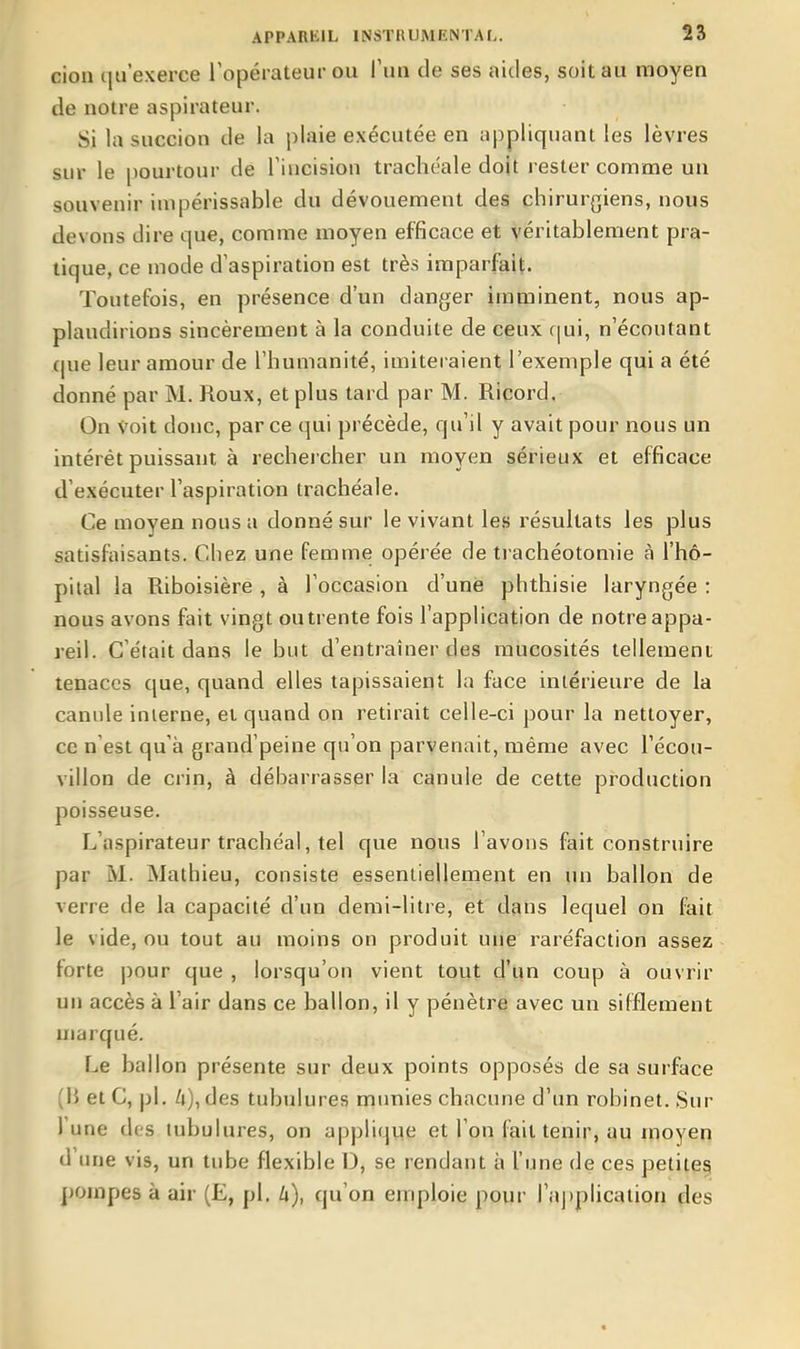 cion qu'exerce l'opérateur ou Tun de ses aides, soit au moyen de notre aspirateur. Si la succion de la plaie exécutée en appliquant les lèvres sur le pourtour de l'incision trachéale doit rester comme un souvenir impérissable du dévouement des chirur{5iens, nous devons dire que, comme moyen efficace et véritablement pra- tique, ce mode d'aspiration est très imparfait. Toutefois, en présence d'un danger imminent, nous ap- plaudirions sincèrement à la conduite de ceux f|ui, n'écoutant que leur amour de l'humanité, imiteraient l'exemple qui a été donné par M. Roux, et plus tard par M. Ricord. On voit donc, parce qui précède, qu'il y avait pour nous un intérêt puissant à rechercher un moyen sérieux et efficace d'exécuter l'aspiration trachéale. Ce moyen nous a donné sur le vivant les résultats les plus satisfaisants. Chez une femme opérée de trachéotomie à l'hô- pilal la Riboisière , à l'occasion d'une phthisie laryngée : nous avons fait vingt ou trente fois l'application de notre appa- reil. C'était dans le but d'entraîner des mucosités tellement tenaces que, quand elles tapissaient la face intérieure de la canule interne, et quand on retirait celle-ci pour la nettoyer, ce n'est qu'à grand'peine qu'on parvenait, même avec l'écou- villon de crin, à débarrasser la canule de cette production poisseuse. L'aspirateur trachéal, tel que nous l'avons fait construire par M. Mathieu, consiste essentiellement en un ballon de verre de la capacité d'un demi-litre, et dans lequel on fait le vide, ou tout au moins on produit nue raréfaction assez forte pour que , lorsqu'on vient tout d'un coup à ouvrir un accès à l'air dans ce ballon, il y pénètre avec un sifflement marqué. Le ballon présente sur deux points opposés de sa surface (15 et C, pl. Zi), des tubulures munies chacune d'un robinet. Sur l'une des tubulures, on a|)plique et l'on fait tenir, au moyen d une vis, un tube flexible D, se rendant à l'une de ces petites pompes à air (E, pl. U), qu'on emploie pour ra])plicaiion des