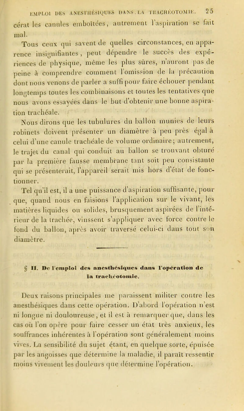 cérat les canules emboîtées, autreiiiem laspiintion se lait mal. Tous ceux qui savent de quelles circonstances, en appa- rence insignifiantes, peut dépendre le succès des expé- riences de physique, même les plus sûres, n'auront pas de peine à comprendre comment l'omission de la précaution dont nous venons de parler a suffi pour faire échouer pendant longtemps toutes les combinaisons et toutes les tentatives que nous avons essayées dans le but d'obtenir une bonne aspira- tion trachéale. Nous dirons que les tubulures du ballon munies de leurs robinets doivent présenter un diamètre à peu près égal à celui d'une canule trachéale de volume ordinaire; autrement, le trajet du canal qui conduit au ballon se trouvant obturé par la première fausse membrane tant soit peu consistante qui se présenterait, l'appareil serait mis hors d'état de fonc- tionner. Tel qu'il est, il a une puissance d'aspiration suffisante, pour que, quand nous en faisions l'application sur le vivant, les matières liquides ou solides, brusquement aspirées de Tinté- rieur de la trachée, vinssent s'appliquer avec force contre le fond du ballon, après avoir traversé celui-ci dans tout son diamètre. § II. De l'emploi des anesthcsiques dans l'opération de la trachéotomie. Deux raisons principales me pai-aissent militer contre les anesihésiques dans cette opération. D'abord l'opération n'est ni longue ni douloureuse, et il est à remarquei-que, dans les cas où l'on opère pour faire cesser un état très anxieux, les souffrances inhérentes à l'opération sont généralement moins vives. La sensibilité du sujet étant, en quelque sorte, épuisée par les angoisses que détermine la maladie, il |)araît ressentir moins vivement les douleurs (pie détermine l'opération.