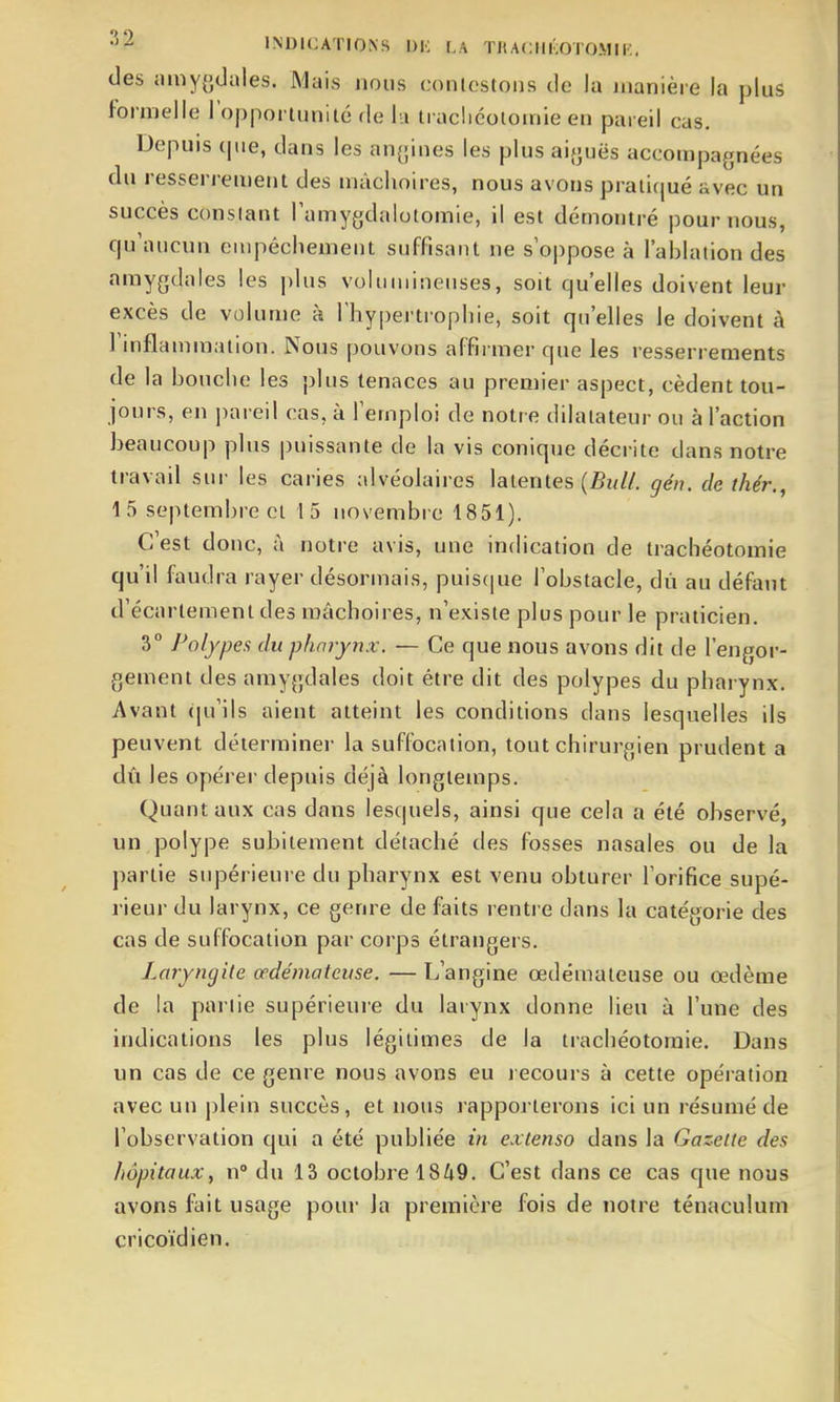 des niny{}(Jales. Mais nous conlestons de la manière la plus formelle l'opportunité de lu trachéotomie en pareil cas. Depuis (pie, dans les angines les plus ai{juës accompagnées du resserrement des mâchoires, nous avons praiirjué avec un succès conslant Tamygdalotomie, il est démontré pour nous, qu'aucun eiupéchement suffisant ne s'oppose à l'ablation des amygdales les plus voluiuineiises, soit qu'elles doivent leur excès de volume à l'hypertrophie, soit qu'elles le doivent à l'inflammation. Nous pouvons affirmer que les resserrements de la bouche les plus tenaces au premier aspect, cèdent tou- jours, en pareil cas, à l'emploi de notre dilatateur ou à l'action beaucoup plus puissante de la vis conique décrite dans notre travail sur les caries alvéolaires latentes (5?///. gén. de thér., 15 septembre Cl 15 novembre 1851). C'est donc, à notre avis, une indication de trachéotomie qu'il faudra rayer désormais, puis(|ue l'obstacle, dù au défaut d'écartemenl des mâchoires, n'existe plus pour le praticien. 3° Polypes du pharynx. — Ce que nous avons dit de l'engor- gement des amygdales doit être dit des polypes du pharynx. Avant qu'ils aient atteint les conditions dans lesquelles ils peuvent déterminer la suffocation, tout chirurgien prudent a dû les opérer depuis déjà longtemps. Quant aux cas dans lesquels, ainsi que cela a été observé, un polype subitement détaché des fosses nasales ou de la partie supérieure du pharynx est venu obturer l'orifice supé- rieur du larynx, ce genre de faits rentre dans la catégorie des cas de suffocation par corps étrangers. Laryngite œdémateuse. — L'angine œdémateuse ou œdème de la pal lie supérieure du larynx donne lieu à l'une des indications les plus légitimes de la trachéotomie. Dans un cas de ce genre nous avons eu recours à cette opération avec un j)lein succès, et nous rapporterons ici un résumé de l'observation qui a été publiée in extenso dans la Gazette des hôpitaux, n° du 13 octobre 1849. C'est dans ce cas que nous avons fait usage pour la première fois de noire ténaculuin cricoïdien.