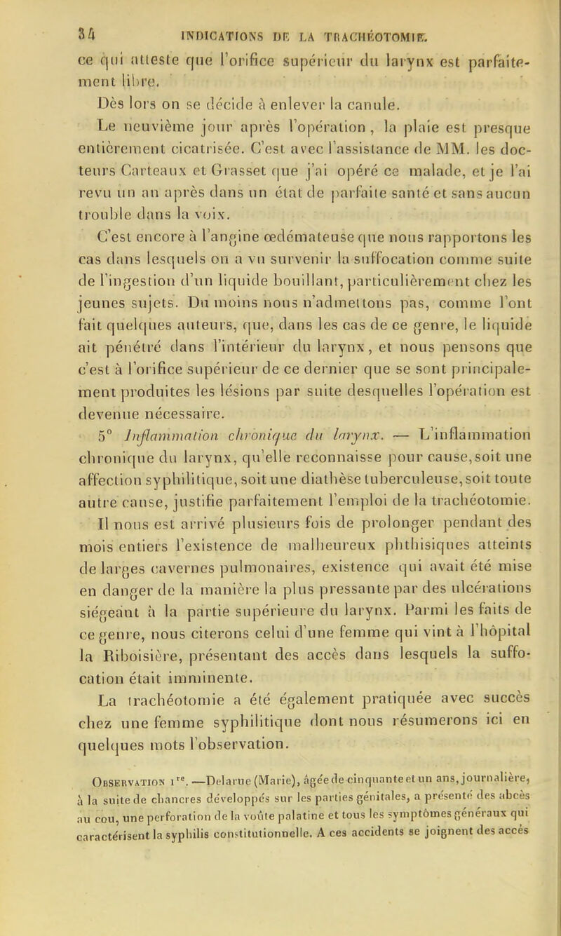 ce qui ntieste que roiifice supérieur du larynx est parfaite- ment lil)re. Dès lors on se décide à enlever la canule. Le neuvième jour après Topération , la plaie est presque entièrement cicatrisée. C'est avec Tassislance de MM. les doc- teurs Carteaiix et Grasset c|ue j'ai opéré ce malade, et je l'ai revu un an après dans un état de parfaite santé et sans aucun trouble dans la voix. C'est encore à l'anfjine œdémateuse cpie nous rapportons les cas dans lesquels on a vu survenir la suffocation comme suite de l'ingestion d'un liquide bouillant, particulièrement chez les jeunes sujets. Du moins nous n'admettons pas, comme l'ont fait quelques auteurs, que, dans les cas de ce genre, le liquide ait pénétré dans l'intérieur du larynx, et nous pensons que c'est à l'orifice supérieur de ce dernier que se sont principale- ment produites les lésions par suite desquelles l'opération est devenue nécessaire. 5° ]njlammnlion chronique du larynx. ■— L'inflammation chronique du larynx, qu'elle reconnaisse pour cause,soit une affection syphilitique, soit une diathèse tuberculeuse, soit toute autre cause, justifie parfaitement l'emploi de la trachéotomie. Il nous est arrivé plusieurs fois de prolonger pendant des mois entiers l'existence de malheureux phthisiques atteints de larges cavernes pulmonaires, existence qui avait été mise en danger de la manière la plus pressante par des ulcérations siégeant à la partie supérieure du larynx. Parmi les faits de ce genre, nous citerons celui d'une femme qui vint à l'hôpital la Riboisière, présentant des accès dans lesquels la suffo- cation était imminente. La trachéotomie a été également pratiquée avec succès chez une femme syphilitique dont nous résumerons ici en queUjues mots l'observation. Observation i. —Delariie (Marie), âgée de cinquante et un ans, journalière, à la suite de cliancres développe's sur les parties génitales, a présenté des abcès .nu cou, une perforation de la voûle palatine et tous les symptômes généraux qui caractérisent la sypliilis constitutionnelle. A ces accidents se joignent des accès