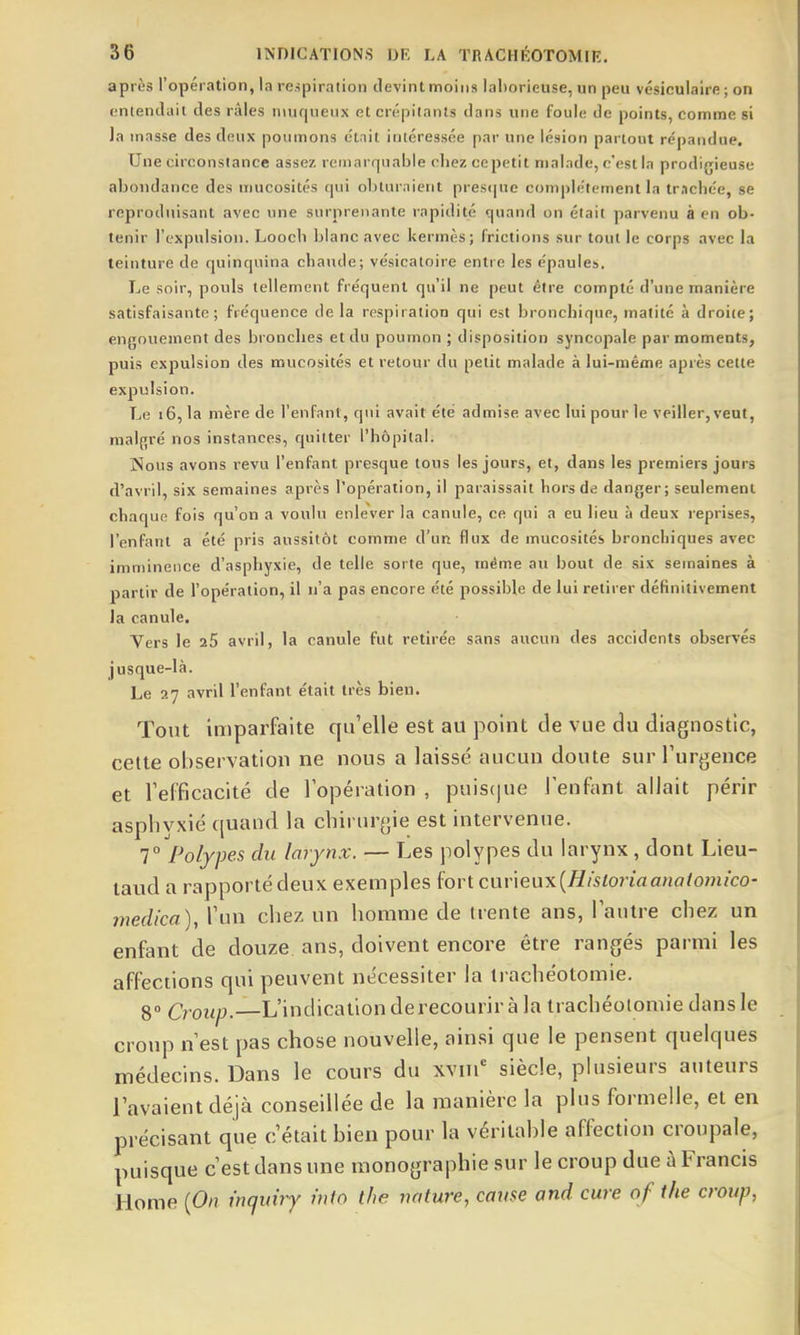 après l'opération, la respiration devint moins laborieuse, un peu vésiculaire ; on cntendail des râles n\ufiiienx et crépitants dans une foule de points, comme si la masse des deux poumons ctnit intéressée par une lésion partout répandue. Une circonstance assez reuiarrpiable chez ccpetit malade, c'est la prodigieuse abondance des mucosités qui obturaient presque coniple'tement la tr.ichée, se reproduisant avec une surprenante rapidité çpiand on était parvenu à en ob- tenir l'expulsion. Loocb blanc avec kermès; frictions sur tout le corps avec la teinture de quinquina chaude; vésicatoire entre les épaules. Le soir, pouls tellement fréquent qu'il ne peut être compté d'une manière satisfaisante; fréquence de la respiration qui est bronchique, matité à droite; engouement des bronches et du poumon ; disposition syncopale par moments, puis expulsion des mucosités et retour du petit malade à lui-même après cette expulsion. Le i6, la mère de l'enfant, qui avait été admise avec lui pour le veiller, veut, raal{;ré nos instances, quitter l'hôpital. Nous avons revu l'enfant presque tous les jours, et, dans les premiers jours d'avril, six semaines après l'opération, il paraissait hors de danger; seulement chaque fois qu'on a voulu enlever la canule, ce qui a eu lieu à deux reprises, l'enfant a été pris aussitôt comme d'un flux de mucosités bronchiques avec imminence d'asphyxie, de telle sorte que, même au bout de .sis semaines à partir de l'opération, il n'a pas encore été possible de lui retirer définitivement la canule. Vers le 25 avril, la canule fut retirée sans aucun des accidents observés jusque-là. Le 27 avril l'enfant était très bien. Tout imparfaite qti'elle est au point de vue du diagnostic, celte observation ne nous a laissé aucun doute sur Turgence et refficacité de l'opération , puiscpie l'enfant allait périr asphyxié ({uand la chirurgie est intervenue. 7° Polypes du larynx. — Les polypes du larynx , dont Lieu- taud a rapporté deux exemples fort ciiv\eux{Historiaanatomico- inedica), l'un chez un homme de trente ans, l'autre chez un enfant de douze ans, doivent encore être rangés parmi les affections qui peuvent nécessiter la ti achéotomie. go Croup.—L'indication de recourir à la trachéotomie dans le croup n'est pas chose nouvelle, ainsi que le pensent quelques médecins. Dans le cours du xviii' siècle, plusieurs auteurs l'avaient déjà conseillée de la manière la plus formelle, et en précisant que c'était bien pour la véritable affection croupale, puisque c'est dans une iiionographie sur le croup due à Francis Home {On inquiry info the nature, cause and cure of the croup,