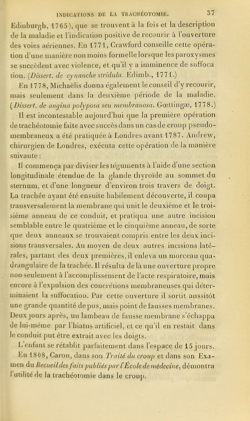 Edinburgh, 17 65), que se trouvent à la fois et la description de la maladie et Tindicaiion positive de recourir à l'ouverture des voies aériennes. En 1771, Crawford conseille cette opéra- tion d'une manière non moins formelle lorsque les paroxysmes se succèdent avec violence, et qu'il y a imminence de suffoca tion. {Dissert, de cynanche slridula. Edimb., 17 71.) En 17 78, Michaëlis donna également le conseil d'y recourir, nuiis seulement dans la deuxième période de la maladie. [Dissert, de angina polyposa seu membranosa. Gœttingae, 177 8.) Il est incontestable aujourd'hui que la première opération de trachéotomie faite avec succès dans un cas de croup pseudo- membraneux a été pratiquée à Londres avant 17 87. Andrew, chirurgien de Londres, exécuta cette opération de la manière suivante : Il commença par diviser les téguments à l'aide d'une section longitudinale étendue de la glande thyroïde au sommet du sternum, et d'une longueur d'environ trois travers de doigt. La trachée ayant été ensuite babilement découverte, il coupa transversalement la membrane qui unit le deuxième et le troi- sième anneau de ce conduit, et pratiqua une autre incision semblable entre le quatrième et le cinquième anneau, de sorte (|ue deux anneaux se trouvaient compris entre les deux inci- sions transversales. Au moyen de deux autres incisions laté- rales, partant des deux premières, il enleva un moixeau qua- drangulaire de la trachée. Il résulta delà une ouverture propre non-seulement à l'accomplissement de l'acte respiratoire, mais encore à l'expulsion des concrétions membraneuses qui déter- minaient la suffocation. Par cette ouverture il soriit aussitôt une grande quantité de pus, mais point de fausses membranes. Deux jours après, un lambeau de fausse membrane s'échappa de lui-même par l'hiatus artificiel, et ce qu'il en restait dans le conduit put être extrait avec les doigts. L'enfant se rétablit parfaitement dans l'espace de 15 jours. En 1808, Caron, dans son Traité du croup et dans son Exa- men du Recueil des faits publiés par f École de médecine, démontra l'utilité de la trachéotomie dans le croup.