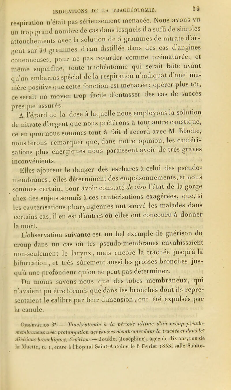 respiration n'était pas sériensenient menacée. Nous avons vu un trop grand nombre de cas dans lesquels il a suffi de simples attouchements avec la solution de 5 grammes de nitrate d'ar- gent sur 30 grammes d eau distillée dans des cas d angines couenneuses, pour ne pas regarder comme prématurée, et même superflue, toute trachéotomie qui serait faite avant qu'un embarras spécial de la lespiralion n'indiquât d'une ma- nière positive que cette fonction est menacée; opérer plus tôt, ce serait un moyen trop facile d'entasser des cas de succès presque assurés. A l'égard de la dose à laquelle nous employons la solution de nitrate d'argent que nous préférons à tout autre caustique, ce en quoi nous sommes tout à fait d'accord avec M. Blache, nous ferons remarquer que, dans notre opinion, les cautéri- sations plus énergiques nous paraissent avoir de très graves inconvénients. Elles ajoutent le danger des eschares à celui des pseudo- membranes , elles déterminent des empoisonnements, et nous sommes certain, pour avoir constaté de visu l'état dé la gorge chez des sujets soumis à ces cautérisations exagérées, que, si les cautérisations pharyngiennes ont sauvé les malades dans certains cas, il en est d'autres où elles ont concouru à donner la mort. L'observation suivante est un bel exemple de guérison du croup dans un cas où les pseudo-membranes envahissaient non-seulement le larynx, mais encore la trachée jusqu'à la bifurcation , et très sûrement aussi les grosses bronches jus- qu'à une profondeur qu'on ne peut pas déterminer. Du moins savons-nous que des tubes membraneux, qui n'avaient pu être formés que dans les bronches dont ils repré- sentaient le calibre par leur dimension, ont été expulsés par la canule. Obskrvatios y. — Trachéotomie h la période ultime cPun croup pseudo- membraneux avec prolongation des fausses membranes datis la trache'eet dans /c* diviùons bronchiques. CiMÉfr/ïoii.—Jouklel (Joséphine), âjjce de dix ans, rue de la Muelte, n. i, entre à l'hôpital Saint-Antoine le 8 février j853, salle Sainte-