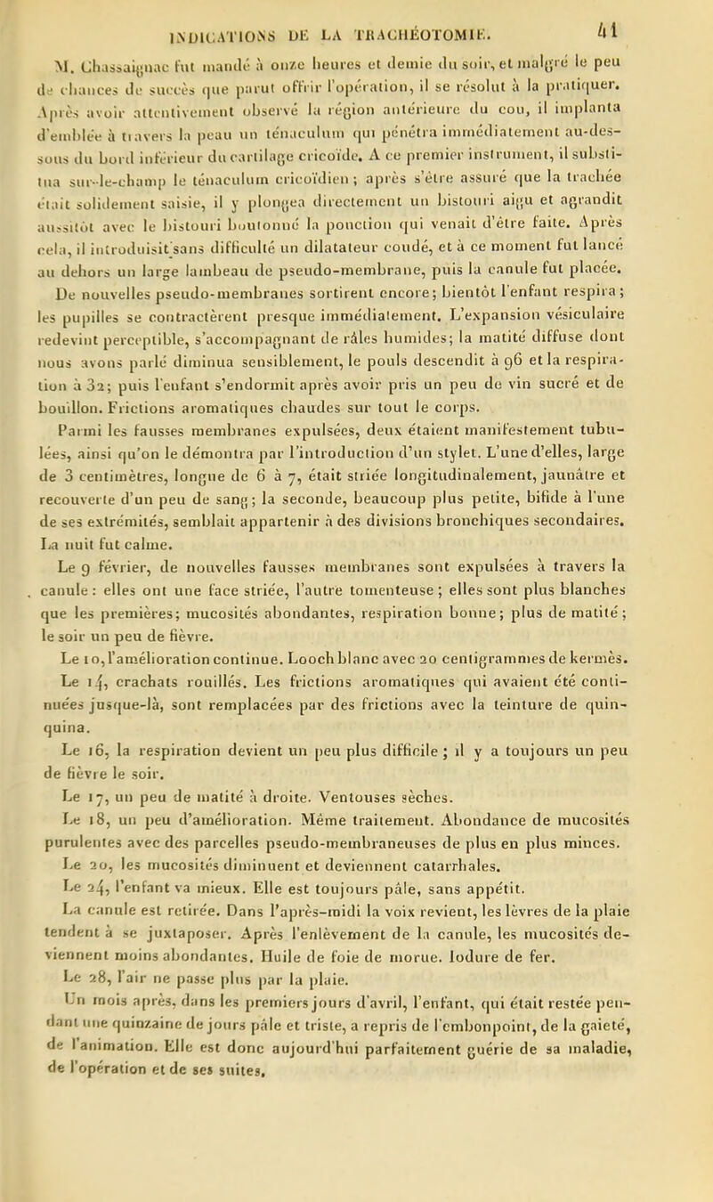 M. Chassaiynac fut inaiitlé à onze lieuies et demie du soir, et mali'ie lu peu de iliiuices de suctès c|ue parut offrir l'opération, il se résolut à la pr.iti(|uer. Après avoir attcnlivement observé la région antérieure du cou, il implanta d'endilée h tiavers la peau un te'n.iculuui ijui pénéti a imniédiatetnent au-des- sous du Lord inférieur du cartilage cricoïde. A ce premier instrument, il substi- tua sur- le-champ le ténaculum ericoïdien ; après s'être assuré que la trachée éiait solidement saisie, il y plongea direcleencnt un bistouri aigu et agrandit au.^sitot avec le bistouri buuionné la ponction qui venait d'être faite. Après cela, il iiitroduisifsans difficulté un dilatateur coudé, et à ce moment fut lancé au dehors un large lambeau de pseudo-membrane, puis la canule fut placée. De nouvelles pseudo-membranes sortirent encore ; bientôt l'enfant respira ; les pupilles se contractèrent presque immédiatement. L'expansion vésiculaire redevint perceptible, s'acconipagnant de râles humides; la raatité diffuse dont nous avons parlé diminua sensiblement, le pouls descendit à 96 et la respira- lion à 32; puis l'enfant s'endormit après avoir pris un peu do vin sucré et de bouillon. Frictions aromatiques chaudes sur tout le corps. Parmi les fausses membranes expulsées, deux étaient manifestement tubu- lées, ainsi qu'on le démontra par l'introduction d'un stylet. L'une d'elles, large de 3 centimètres, longue de 6 à 7, était striée longitudinalement, jaunâtre et recouverte d'un peu de sang; la seconde, beaucoup plus petite, bifide à l'une de ses extrémités, semblait appartenir h des divisions bronchiques secondaires. La imil fut calme. Le 9 février, de nouvelles fausses membranes sont expulsées à travers la canule : elles ont une face striée, l'autre toinenteuse ; elles sont plus blanches que les premières; mucosités abondantes, respiration bonne; plus de matité ; le soir un peu de fièvre. Le 10, l'amélioration continue. Looch blanc avec 20 centigrammes de kermès. Le 14, crachats rouillés. Les frictions aromatiques qui avaient été conti- nuées jusque-là, sont remplacées par des frictions avec la teinture de quin- quina. Le 165 la respiration devient un peu plus difficile; il v a toujours un peu de fièvre le soir. Le 17, un peu de matité à droite. Ventouses sèches. Le 18, un peu d'amélioration. Même traitement. Abondance de mucosités purulentes avec des parcelles pseudo-membraneuses de plus en plus minces. Le 20, les mucosités diminuent et deviennent catarrhales. Le 24, l'enfant va mieux. Elle est toujours pâle, sans appétit. La canule est retirée. Dans l'après-midi la voix revient, les lèvres de la plaie tendent à se juxtaposer. Après l'enlèvement de la canule, les mucosités de- viennent moins abondantes. Huile de foie de morue. lodure de fer. Le 28, l'air ne passe plus par la plaie. Ln mois après, dans les premiers jours d'avril, l'enfant, qui était restée pen- dant une quinzaine de jours pâle et triste, a repris de l'embonpoint, de la gaieté, de I animation. Elle est donc aujourd'hui parfaitement guérie de sa maladie, de l'opération et de ses suites.