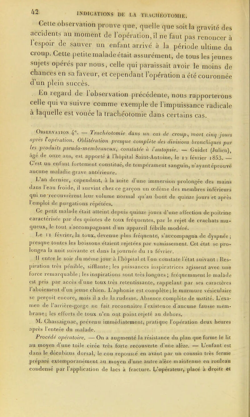Cette observation prouve que, quelle que soit la {xravité des accidents au moment de l'opération, il ne faut pas renoncer à lespoir de sauver un enfant arrivé à la période ultime du croup. Cette petite malade était assurément, de tous les jeunes sujets opérés par nous, celle qui i)araissait avoir le moins de chances en sa faveur, et cependant l'opération a été couronnée d'un plein succès. En regard de l'observation précédente, nous rapporterons celle qui va suivre comme exemple de l'impuissance radicale à laquelle est vouée la trachéotomie dans certains cas. OfiSEnvATiON 4=. — Trachéotomie dans un cas de croup, mort cincf jours après Copération. Oblitération presque complète des divisions bronchiques par les produits pseudo-membraneux, constatée a tautopsie. — Guidet (Julien), âgé de onze ans, est apporté à l'hôpital Saint-Antoine, le i-j février i853. — C'est un enfant fortement constitué, de tempérament sanguin, n'ayant éprouvé aucune maladie grave antérieure. L'an dernier, cependant, à la suite d'une immersion prolon{;ée des mains dans l'eau froide, il survint chez ce garçon un œdème des membres inférieurs qui ne recouvrèrent leur volume normal qu'au bout de quinze jours et après l'emploi de purgations répétées. Ce petit malade était atteint depuis quinze jours d'une affection de poitrine caractérisée par des quintes de toux fréquentes, par le rejet de crachats nm- queux, le tout s'accompagnant d'un appareil fébrile modéré. Le 1 I février, la toux, devenue plus fréquente, s'accompagna de dyspnée; presque toutes les boissons étaient rejetées par vomissement. Cet état se pro- longea la nuit suivante et dans la journée du 12 février. Il entre le soir du même jour à l'hôpilal et l'on constate l'état suivant : Res- piration très pénible, sifflante; les puissances inspiratrices agissent avec une force remarquable; les inspirations sont très longues ; fréquemment le malade est pris par accès d'une toux très retentissante, rappelant par ses caractères l'aboiement d'un jeune chien. L'aphonie est complèie; le murmure vésiculaire se perçoit encore, mais il a de la rudesse. Absence complète de matité. L'exa- men de l'arrière-gorge ne fait reconnaître l'existence d'aucune fausse mem- brane; les efforts de toux n'en ont point rejeté au dehors. M. Chassaignac, prévenu immédiatement, pratique l'opération deux heures après l'entrée du malade. Procédé opératoire, — On a augmenté la résistance du plan que forme le lit au moyen d'une toile cirée très forte recouverte d'une alèze. — L'enfant est dans le décubiius dorsal, le cou repoussé en avant par un coussin très ferme préparé exlemporanément au moyen d'une autre alèze maintenue en rouleau condensé par l'application de lacs à fracture. I^'opéraieur, placé à droite et