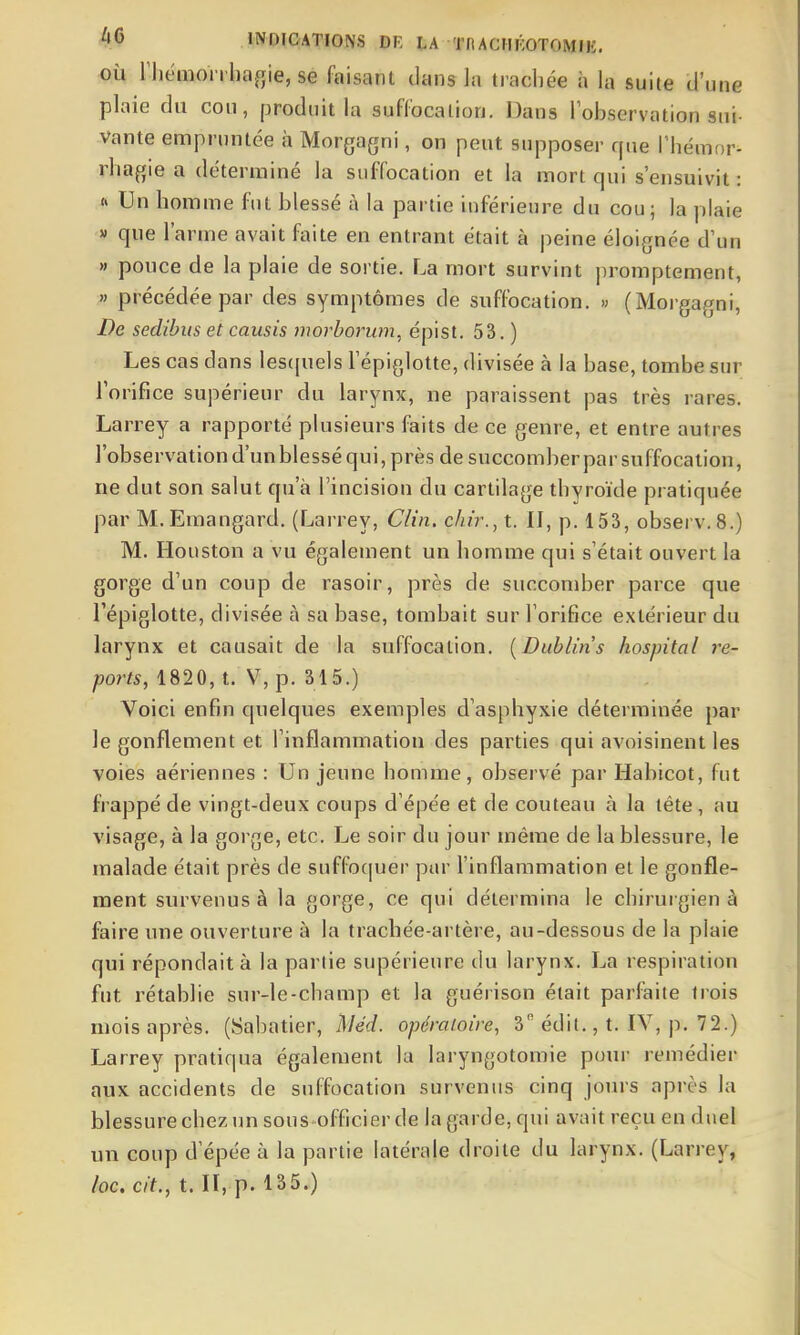 OÙ riiémon bagie, se faisant dans la trachée à la suite U'une plaie du cou, produit la suffocation. Dans lobservation sui- vante empruntée à Morgagni, on peut supposer que l'hémor- rhafjie a déterminé la suffocation et la mort qui s'ensuivit: h Un homme fut blessé à la partie inférieure du cou; la plaie » que l'arme avait faite en entrant était à peine éloignée d'un » pouce de la plaie de sortie. La mort survint promptement, » précédée par des symptômes de suffocation. » (Morgagni, De sedibus et causis morhorum, épist. 53. ) Les cas dans les([uels Tépiglotte, divisée à la base, tombe sur l'orifice supérieur du larynx, ne paraissent pas très rares. Larrey a rapporté plusieurs faits de ce genre, et entre autres l'observation d'un blessé qui, près de succomber par suffocation, ne dut son salut qu'à l'incision du cartilage thyroïde pratiquée par M. Eraangard. (Larrey, Clin, dur., t. II, p. 153, observ. 8.) M. Houston a vu également un homme qui s'était ouvert la gorge d'un coup de rasoir, près de succomber parce que l'épiglotte, divisée à sa base, tombait sur l'orifice extérieur du larynx et causait de la suffocation. [Dublin s hospital re- ports, 182 0, t. V, p. 315.) Voici enfin quelques exemples d'asphyxie déterminée par le gonflement et l'inflammation des parties qui avoisinent les voies aériennes : Un jeune homme, observé par Habicot, fut frappé de vingt-deux coups d'épëe et de couteau à la téte, au visage, à la gorge, etc. Le soir du jour même de la blessure, le malade était près de suffo(|uer par l'inflammation et le gonfle- ment survenus à la gorge, ce qui détermina le chirurgien à faire une ouverture à la trachée-artère, au-dessous de la plaie qui répondait à la partie supérieure du larynx. La respiration fut rétablie sur-le-champ et la guérison était parfaite trois mois après. (Sabatier, l\iéd. opératoire, 3 édit,, t. IV, p. 72.) Larrey pratiqua également la laryngotomie pour remédier aux accidents de suffocation survenus cinq jours après la blessure chez un sous officier de la garde, qui avait reçu en duel un coup d'épée à la partie latérale droite du larynx. (Larrey, /oc. c/f., t. Il, p. 135.)