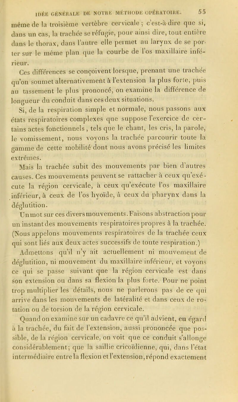 même de la troisième vertèbre cervicale ; cest-à dire que si, dans un cas, la trachée serél'ugie, pour ainsi dire, tout entière dans le thorax, dans l'autre elle permet au larynx de se por. ter sur le même plan que la courbe de l'os maxillaire infé- rieur. Ces différences se conçoivent lorsque, prenant une trachée qu'on soumet alternativement à l'extension la plus forle, puis au tassement le plus prononcé, on examine la différence de longueur du conduit dans ces deux situations. Si, de la respiration simple et normale, nous passons aux états respiratoires complexes que suppose l'exercice de cer- tains actes fonctionnels, tels que le chant, les cris, la parole, le vomissement, nous voyons la trachée parcourir toute la gamme de cette mobilité dont nous avons précisé les limites extrêmes. Mais la trachée subit des mouvements par bien d'autres causes. Ces mouvements peuvent se rattacher à ceux qu'exé- cute la région cervicale, à ceux qu'exécute l'os maxillaire inférieur, à ceux de l'os hyoïde, à ceux du pharynx dans la déglutition. Unmot sur ces divers mouvements. Faisons abstraction pour un instant des mouvements respiratoires propres à la trachée. (Nous appelons mouvements respiratoires de la trachée ceux qui sont liés aux deux actes successifs de toute respiration.) Admettons qu'il n'y ait actuellement ni mouvement de déglutition, ni mouvement du maxillaire inférieur, et voyons ce qui se passe suivant que la région cervicale est dans son extension ou dans sa flexion la plus forte. Pour ne point trop multiplier les détails, nous ne parlerons pas de ce qui arrive dans les mouvements de latéralité et dans ceux de ro- tation ou de torsion de la région cervicale. Quand on examine sur un cadavre ce qu'il advient, eu égard à la trachée, du fait de l'extension, aussi prononcée que pos- sible, de la région cervicale, on voit que ce conduit s'allonge considérablement; que la saillie cricoïdienne, qui, dans l'état intermédiaire cntrela flexion etl'exlension,répond exactement