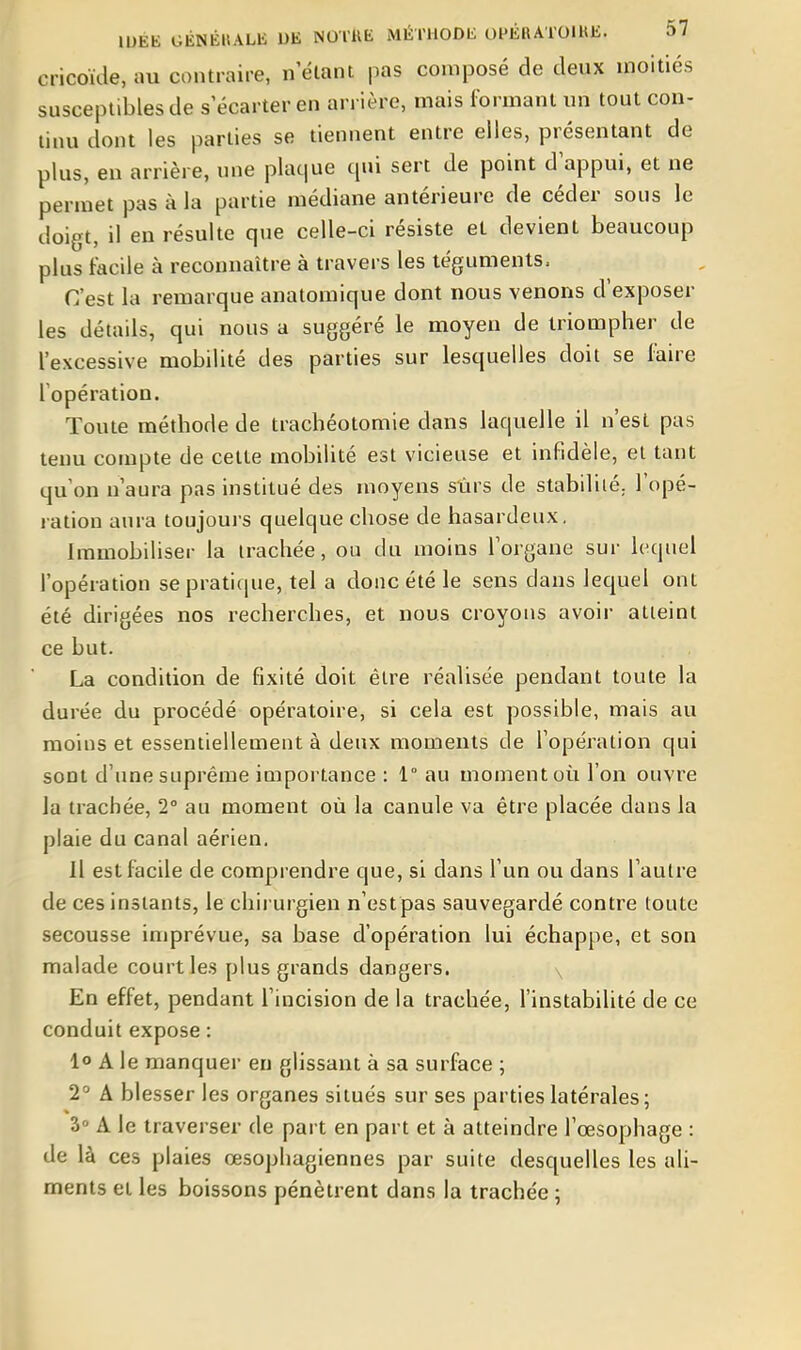 cricoïde, au contraire, n'élant pas composé de deux moitiés susceptibles de s'écarter en arrière, mais formant un tout con- tinu dont les parties se tiennent entre elles, présentant de plus, en arrière, une plaque qui sert de point d'appui, et ne permet pas à la partie médiane antérieure de céder sous le doigt, il en résulte que celle-ci résiste el devient beaucoup plus facile à reconnaître à travers les téguments. C'est la remarque anatomique dont nous venons d'exposer les détails, qui nous a suggéré le moyen de triompher de l'excessive mobilité des parties sur lesquelles doit se faire l'opération. Toute méthode de trachéotomie dans laquelle il n'est pas tenu compte de cette mobilité est vicieuse et infidèle, el tant qu'on n'aura pas institué des moyens sûrs de stabilité, l'opé- ration aura toujours quelque chose de hasardeux. Immobiliser la trachée, ou du moins l'organe sur lequel l'opération se pratique, tel a donc été le sens dans lequel ont été dirigées nos recherches, et nous croyons avoir atteint ce but. La condition de fixité doit être réalisée pendant toute la durée du procédé opératoire, si cela est possible, mais au moins et essentiellement à deux moments de l'opération qui sont d'une suprême importance : 1° au moment où l'on ouvre la trachée, 2 au moment où la canule va être placée dans la plaie du canal aérien. H est facile de comprendre que, si dans l'un ou dans l'autre de ces instants, le chii urgien n'est pas sauvegardé contre toute secousse imprévue, sa base d'opération lui échappe, et son malade court les plus grands dangers. x En effet, pendant l'incision de la trachée, l'instabilité de ce conduit expose : 1° A le manquer en glissant à sa surface ; 2° A blesser les organes situés sur ses parties latérales ; 3» A le traverser de part en part et à atteindre l'œsophage : de là ces plaies œsophagiennes par suite desquelles les ali- ments et les boissons pénètrent dans la trachée ;